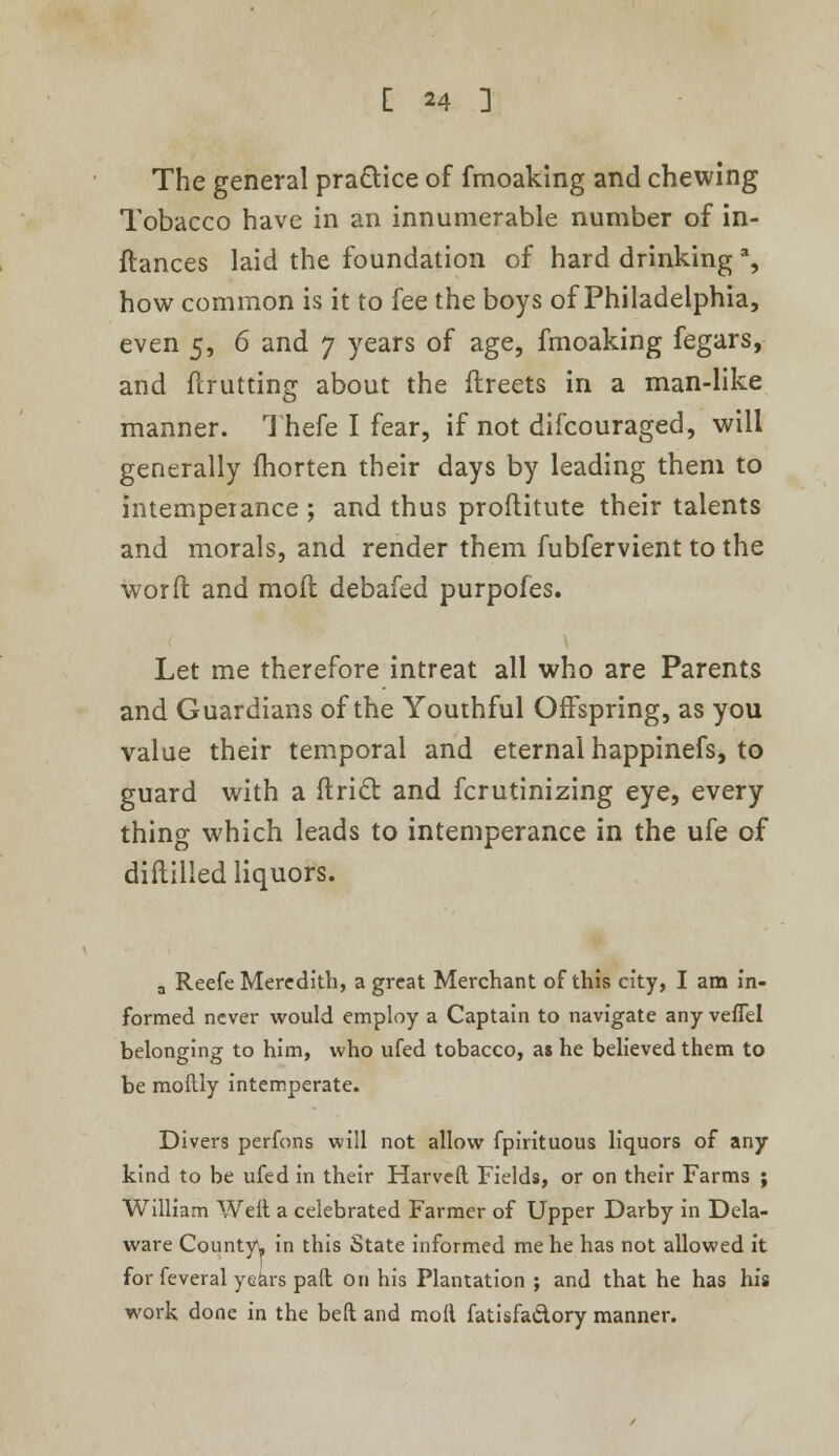 The general practice of fmoaking and chewing Tobacco have in an innumerable number of in- ftances laid the foundation of hard drinking % how common is it to fee the boys of Philadelphia, even 5, 6 and 7 years of age, fmoaking fegars, and flrutting about the flreets in a man-like manner. Thefe I fear, if not difcouraged, will generally fhorten their days by leading them to intemperance ; and thus proftitute their talents and morals, and render them fubfervient to the word and moll debafed purpofes. Let me therefore intreat all who are Parents and Guardians of the Youthful Offspring, as you value their temporal and eternal happinefs, to guard with a ftric~r. and fcrutinizing eye, every thing which leads to intemperance in the ufe of diftilled liquors. a Reefe Meredith, a great Merchant of this city, I am in- formed never would employ a Captain to navigate any veflel belonging to him, who ufed tobacco, as he believed them to be moilly intemperate. Divers perfons will not allow fpirituous liquors of any kind to be ufed in their Harveft. Fields, or on their Farms ; William Weil a celebrated Farmer of Upper Darby in Dela- ware County, in this State informed me he has not allowed it for feveral years pad on his Plantation ; and that he has his work done in the bed and moll fatisfa&ory manner.