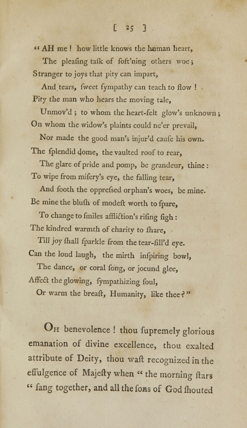 AH me ! how little knows the human heart, The pleafing tafk of foft'ning others woe; Stranger to joys that pity can impart, And tears, fweet fympathycan teach to flow ! ( Pity the man who hears the moving tale, Unmov'd ; to whom the heart-felt glow's unknown ; On whom the widow's plaints could ne'er prevail, Nor made the good man's injur'd caufe his own. The fplendid dome, the vaulted roof to rear, The glare of pride and pomp, be grandeur, thine : To wipe from mifery's eye, the falling tear, And footh the opprefsed orphan's woes, be mine. Be mine the blufh of modeft worth to fpare, To change to fmiles affliction's rifing figh: The kindred warmth of charity to fhare, Till joy mall fparkle from the tear-fill'd eye. Can the loud laugh, the mirth infpiring bowl, The dance, or coral fong, or jocund glee, Affect the glowing, fympathizing foul, Or warm the breaft, Humanity, like thee? Oh benevolence ! thou fupremely glorious emanation of divine excellence, thou exalted attribute of Deity, thou waft recognized in the effulgence of Majefty when the morning ftars fang together, and allthefons of Godfhouted