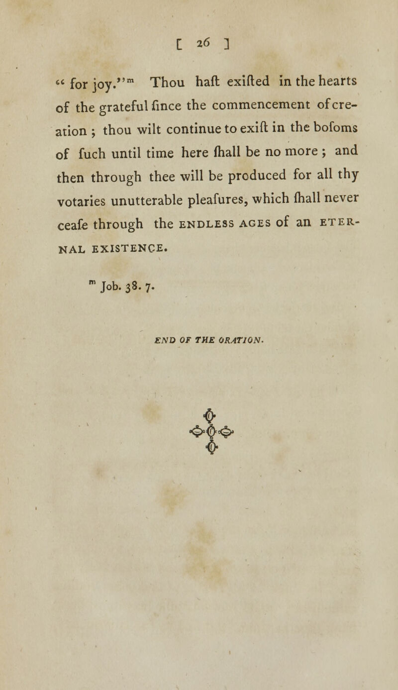for joy.''m Thou haft exifted in the hearts of the grateful fince the commencement of cre- ation ; thou wilt continue to exift in the bofoms of fuch until time here mail be no more ; and then through thee will be produced for all thy votaries unutterable pleafures, which mall never ceafe through the endless ages of an eter- nal EXISTENCE. m Job. 38. 7. END OF THE ORATION. 0-