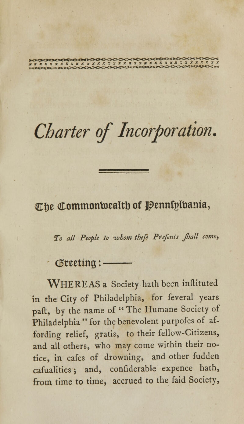 XXXXXXXXXKXXXXXXXXXMXXHXXXXXXXXXXXXXX Charter of Incorporation. €Je Commontoealtt) of pennfyttmma, To all People to whom thefe Prefents Jhall come, (greeting: WHEREAS a Society hath been inftituted in the City of Philadelphia, for feveral years paft, by the name of The Humane Society of Philadelphia for the benevolent purpofes of af- fording relief, gratis, to their fellow-Citizens, and all others, who may come within their no- tice, in cafes of drowning, and other fudden cafualities; and, confiderable expence hath, from time to time, accrued to the faid Society,