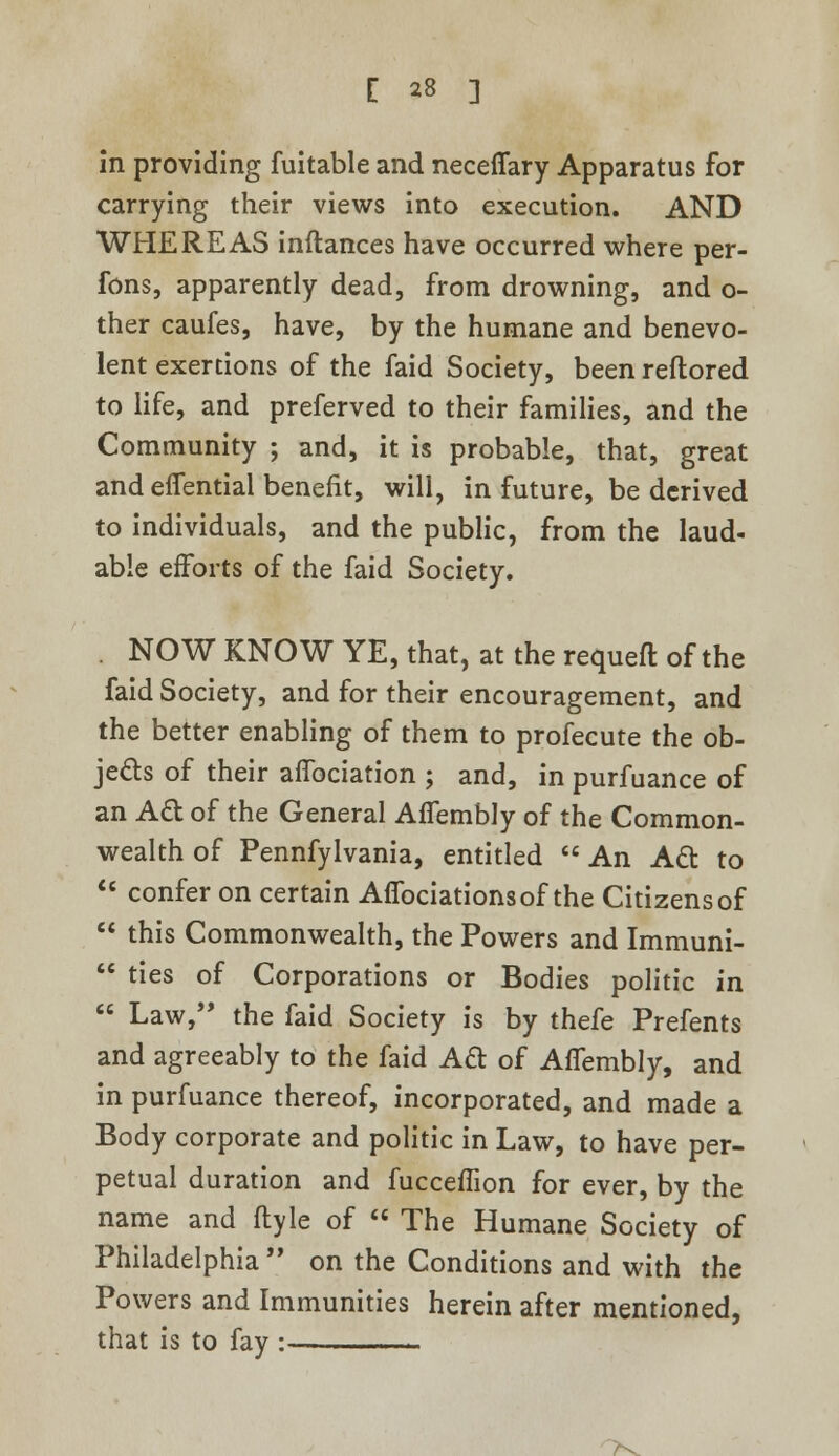 in providing fuitable and neceflary Apparatus for carrying their views into execution. AND WHEREAS inftances have occurred where per- fons, apparently dead, from drowning, and o- ther caufes, have, by the humane and benevo- lent exertions of the faid Society, been reflored to life, and preferved to their families, and the Community ; and, it is probable, that, great and effential benefit, will, in future, be derived to individuals, and the public, from the laud- able efforts of the faid Society. . NOW KNOW YE, that, at the requefl of the faid Society, and for their encouragement, and the better enabling of them to profecute the ob- jects of their affociation ; and, in purfuance of an Ad of the General Affembly of the Common- wealth of Pennfylvania, entitled An Act to confer on certain Affociationsof the Citizens of this Commonwealth, the Powers and Immuni- ties of Corporations or Bodies politic in Law, the faid Society is by thefe Prefents and agreeably to the faid Acl of Affembly, and in purfuance thereof, incorporated, and made a Body corporate and politic in Law, to have per- petual duration and fuccefTion for ever, by the name and flyle of The Humane Society of Philadelphia on the Conditions and with the Powers and Immunities herein after mentioned, that is to fay :