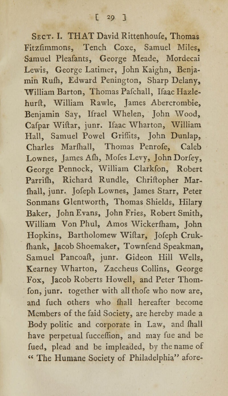Sect. I. THAT David Rittenhoufe, Thomas Fitzfimmons, Tench Coxe, Samuel Miles, Samuel Pleafants, George Meade, Mordecai Lewis, George Latimer, John Kaighn, Benja- min Rufh, Edward Penington, Sharp Delany, William Barton, Thomas Pafchall, IfaacHazle- hurft, William Rawle, James Abercrombie, Benjamin Say, Ifrael Whelen, John Wood, Cafpar Wiftar, junr. Ifaac Wharton, William Hall, Samuel Powel Griffits, John Dunlap, Charles Marfhall, Thomas Penrofe, Caleb Lownes, James Afh, Mofes Levy, John Dorfey, George Pennock, William Clarkfon, Robert Parrim, Richard Rundle, Chriftopher Mar- fhall, junr. Jofeph Lownes, James Starr, Peter Sonmans Glentworth, Thomas Shields, Hilary Baker, John Evans, John Fries, Robert Smith, William Von Phul, Amos Wickerfham, John Hopkins, Bartholomew Wiftar, Jofeph Cruk- fhank, Jacob Shoemaker, Townfend Speakman, Samuel Pancoaft, junr. Gideon Hill Wells, Kearney Wharton, Zaccheus Collins, George Fox, Jacob Roberts Howell, and Peter Thom- fon, junr. together with all thofe who now are, and fuch others who fhall hereafter become Members of the faid Society, are hereby made a Body politic and corporate in Law, and fhall have perpetual fucceflion, and may fue and be fued, plead and be impleaded, by the name of The Humane Society of Philadelphia afore-