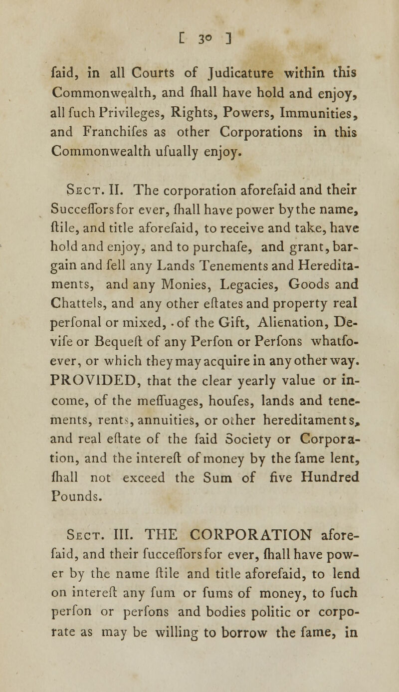 faid, in all Courts of Judicature within this Commonwealth, and fhall have hold and enjoy, all fuch Privileges, Rights, Powers, Immunities, and Franchifes as other Corporations in this Commonwealth ufually enjoy. Sect. II. The corporation aforefaid and their Succefforsfor ever, mail have power by the name, flile, and title aforefaid, to receive and take, have hold and enjoy, and to purchafe, and grant, bar- gain and fell any Lands Tenements and Heredita- ments, and any Monies, Legacies, Goods and Chattels, and any other eftates and property real perfonal or mixed, -of the Gift, Alienation, De- vife or Bequeft of any Perfon or Perfons whatfo- ever, or which they may acquire in any other way. PROVIDED, that the clear yearly value or in- come, of the meffuages, houfes, lands and tene- ments, rents, annuities, or other hereditaments* and real eftate of the faid Society or Corpora- tion, and the intereft of money by the fame lent, fhall not exceed the Sum of five Hundred Pounds. Sect. III. THE CORPORATION afore- faid, and their fucceflbrs for ever, fhall have pow- er by the name flile and title aforefaid, to lend on intereft any fum or fums of money, to fuch perfon or perfons and bodies politic or corpo- rate as may be willing to borrow the fame, in