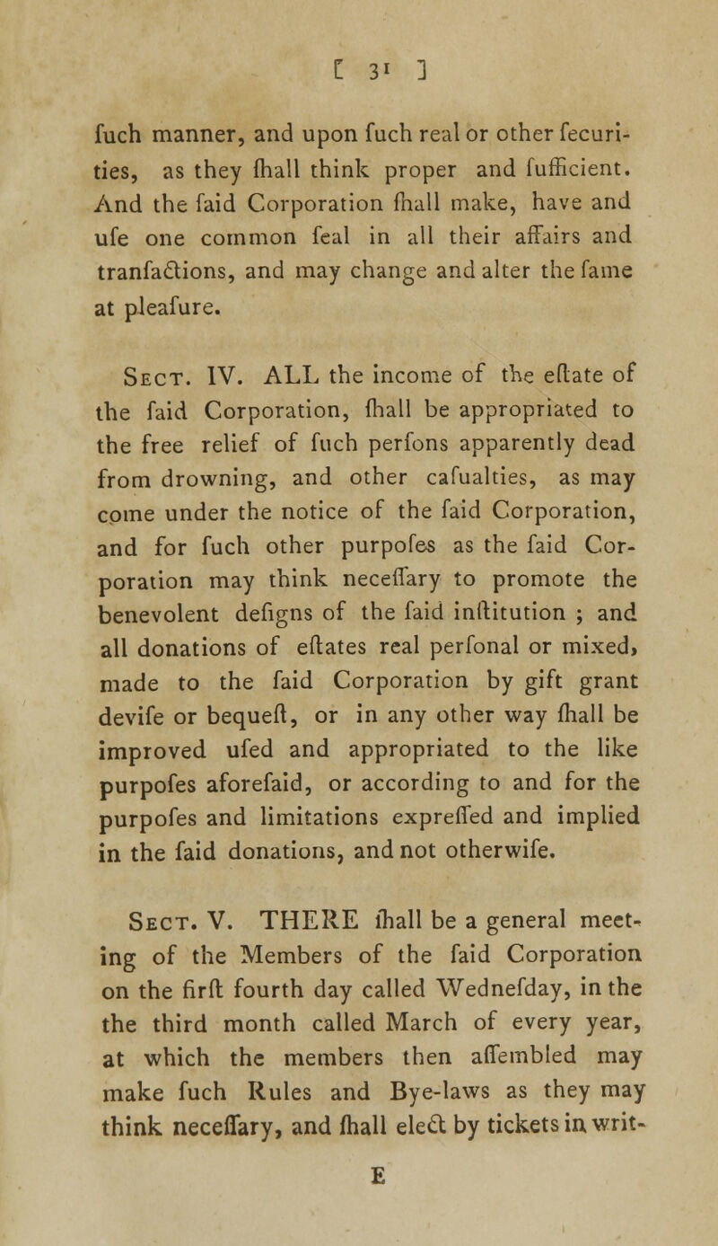 fuch manner, and upon fuch real or other fecuri- ties, as they mail think proper and diffident. And the faid Corporation mail make, have and ufe one common feal in all their affairs and tranfaclions, and may change and alter the fame at pleafure. Sect. IV. ALL the income of the eflate of the faid Corporation, mall be appropriated to the free relief of fuch perfons apparently dead from drowning, and other cafualties, as may come under the notice of the faid Corporation, and for fuch other purpofes as the faid Cor- poration may think necenary to promote the benevolent defigns of the faid inftitution ; and all donations of eftates real perfonal or mixed> made to the faid Corporation by gift grant devife or bequeft, or in any other way mail be improved ufed and appropriated to the like purpofes aforefaid, or according to and for the purpofes and limitations expreffed and implied in the faid donations, and not otherwife. Sect. V. THERE lhall be a general meet- ing of the Members of the faid Corporation on the firfl: fourth day called Wednefday, in the the third month called March of every year, at which the members then afiembled may make fuch Rules and Bye-laws as they may think neceflary, and (hall elecl: by tickets in writ-