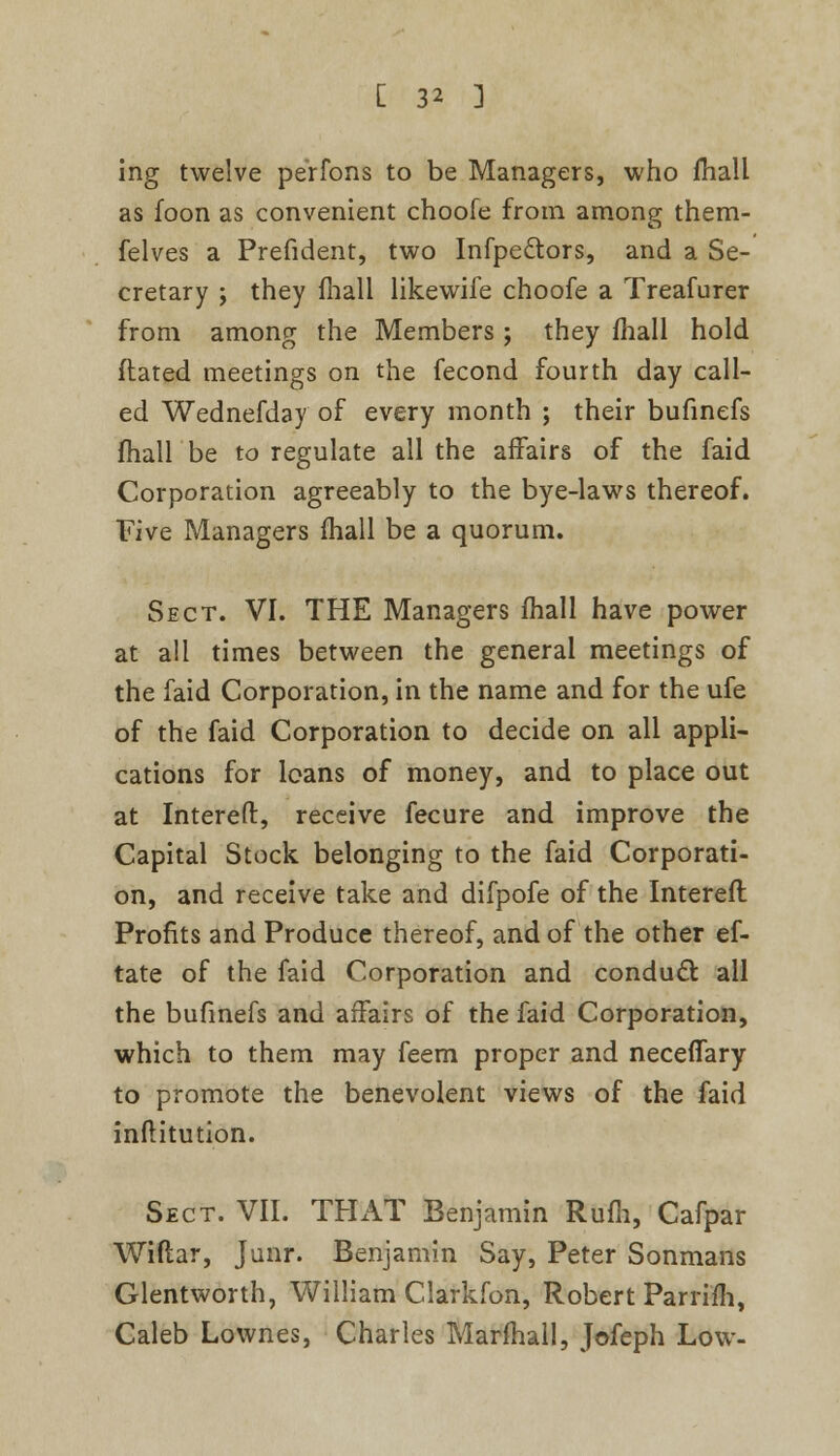 ing twelve perfons to be Managers, who fhall as foon as convenient choofe from among them- felves a Prefident, two Infpectors, and a Se- cretary ; they fhall likewife choofe a Treafurer from among the Members j they mall hold dated meetings on the fecond fourth day call- ed Wednefday of every month ; their bufinefs fhall be to regulate all the affairs of the faid Corporation agreeably to the bye-laws thereof. Five Managers fhall be a quorum. Sect. VI. THE Managers fhall have power at all times between the general meetings of the faid Corporation, in the name and for the ufe of the faid Corporation to decide on all appli- cations for loans of money, and to place out at Intereft:, receive fecure and improve the Capital Stock belonging to the faid Corporati- on, and receive take and difpofe of the Intereft Profits and Produce thereof, and of the other ef- tate of the faid Corporation and conduct all the bufinefs and affairs of the faid Corporation, which to them may feem proper and neceffary to promote the benevolent views of the faid inftitution. Sect. VII. THAT Benjamin Rufli, Cafpar Wiflar, Junr. Benjamin Say, Peter Sonmans Glentworth, William Clarkfon, Robert Parrifh, Caleb Lownes, Charles Marfhall, Jofeph Low-