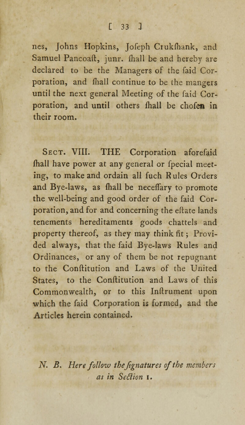 nes, Johns Hopkins, Jofeph Crukfhank, and Samuel Pancoaft, junr. mall be and hereby are declared to be the Managers of the faid Cor- poration, and fhall continue to be the mangers until the next general Meeting of the faid Cor- poration, and until others fhall be chofen in their room. Sect. VIII. THE Corporation aforefaid fhall have power at any general or fpecial meet- ing, to make and ordain all fuch R ules Orders and Bye-laws, as fhall be neceffary to promote the well-being and good order of the faid Cor- poration, and for and concerning the eftate lands tenements hereditaments goods chattels and property thereof, as they may think fit; Provi- ded always, that the faid Bye-laws Rules and Ordinances, or any of them be not repugnant to the Conftitution and Laws of the United States, to the Conftitution and Laws of this Commonwealth, or to this Instrument upon which the faid Corporation is formed, and the Articles herein contained. N. B. Here follow thefignatures of the members as in Seclion I.