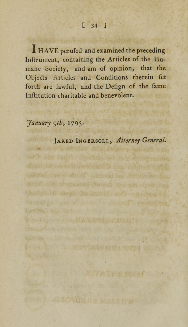 1 HAVE perufed and examined the preceding Inftrument, containing the Articles of the Hu- mane Society, and am of opinion, that the Objects articles and Conditions therein fet forth are lawful, and the Defign of the fame Inftitution charitable and benevolent. January gtb, 1793. Jared Ingersoll, Attorney General.