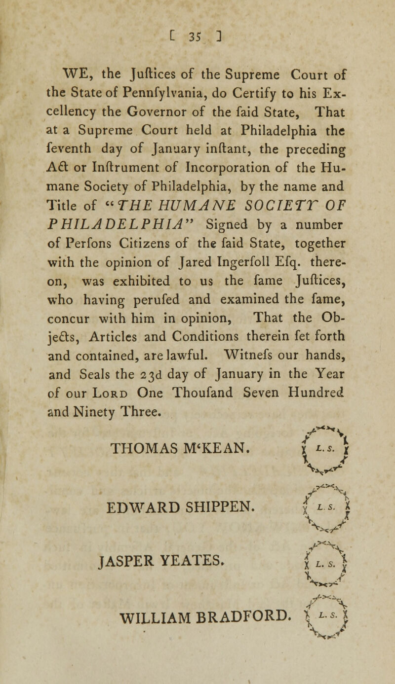 WE, the Juflices of the Supreme Court of the State of Pennfylvania, do Certify to his Ex- cellency the Governor of the faid State, That at a Supreme Court held at Philadelphia the feventh day of January inftant, the preceding Act or Inftrument of Incorporation of the Hu- mane Society of Philadelphia, by the name and Title of THE HUMANE SOCIETT OF PHILADELPHIA Signed by a number of Perfons Citizens of the faid State, together with the opinion of Jared Ingerfoll Efq. there- on, was exhibited to us the fame Juflices, who having perufed and examined the fame, concur with him in opinion, That the Ob- jects, Articles and Conditions therein fet forth and contained, are lawful. Witnefs our hands, and Seals the 23d day of January in the Year of our Lord One Thoufand Seven Hundred and Ninety Three. THOMAS M'KEAN. fu. \ V f EDWARD SHIPPEN. f l.$. X \ J JASPER YEATES. (L.s^) J.XJ WILLIAM BRADFORD. * l.s. 1 \ J