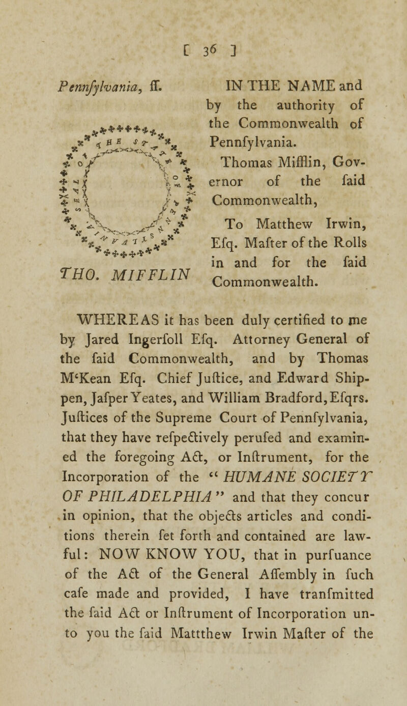 Pennfyhania, ff. IN THE NAME and by the authority of ****** tne Commonwealth of *** < 'x^A Pennfylvania. £ oV ^Sr ** Thomas Mifflin, Gov- * ^X i*t ernor of the faid ■* ^'{ t >< **>'£ /v + Commonwealth, * \ J? *> £ \ ^.„x yuty'f To Matthew Irwin, \'+'TTi' *s »* Efq. Mafter of the Rolls ******** • . r u r -J _ in and for the laid THO. MIFFLIN Commonwealth. WHEREAS it has been duly certified to me by Jared Ingerfoll Efq. Attorney General of the faid Commonwealth, and by Thomas M'Kean Efq. Chief Juflice, and Edward Ship- pen, Jafper Yeates, and William Bradford, Efqrs. Juftices of the Supreme Court of Pennfylvania, that they have refpe&ively perufed and examin- ed the foregoing A&, or Inftrument, for the Incorporation of the HUMANE SOCIETT OF PHILADELPHIA and that they concur in opinion, that the objects articles and condi- tions therein fet forth and contained are law- ful: NOW KNOW YOU, that in purfuance of the Act of the General Affembly in fuch cafe made and provided, I have tranfmitted the faid Act or Inftrument of Incorporation un- to you the faid Mattthew Irwin Mafter of the