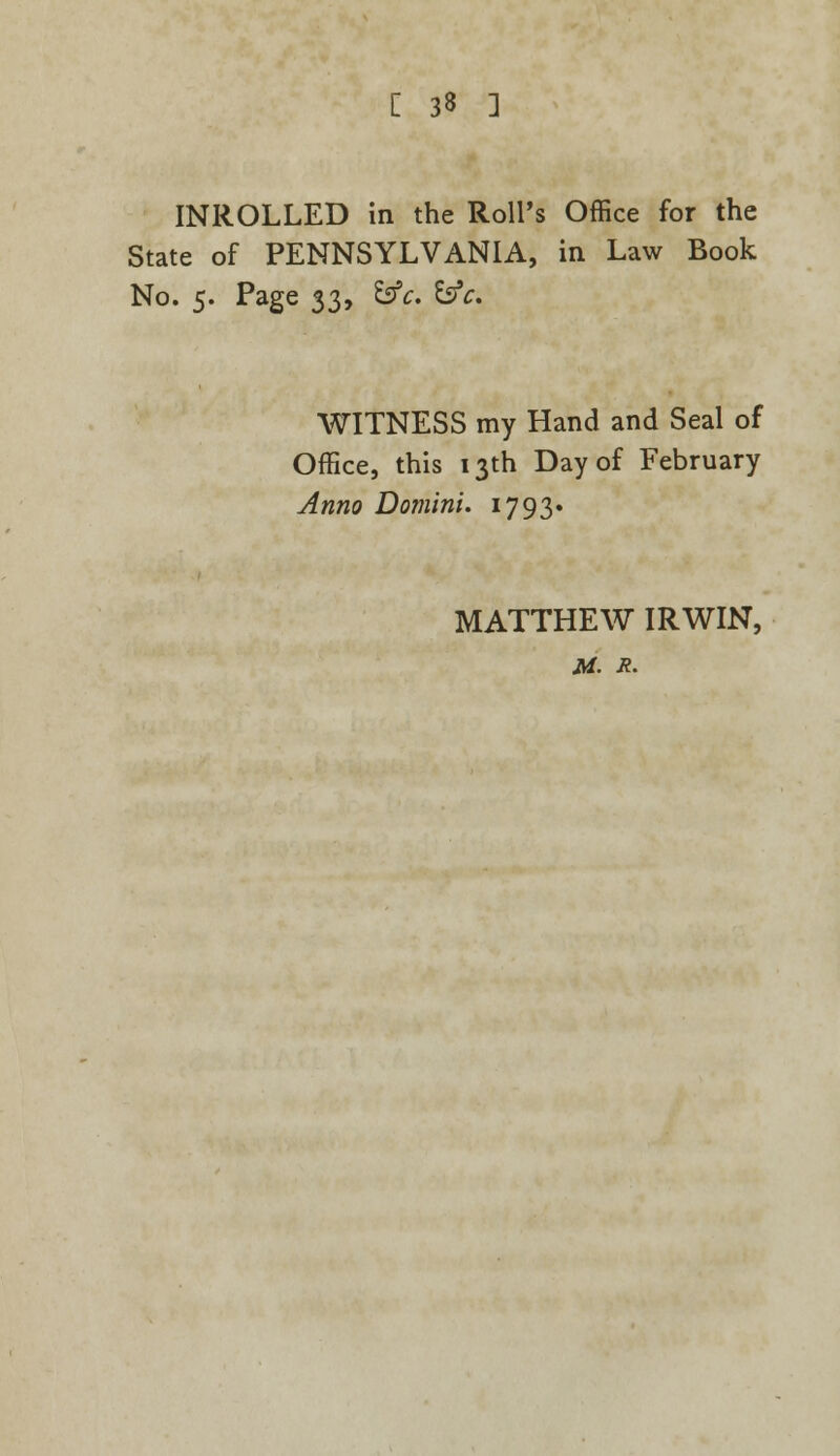 INROLLED in the Roll's Office for the State of PENNSYLVANIA, in Law Book No. 5. Page 33, &c. &c. WITNESS my Hand and Seal of Office, this 13th Day of February Anno Domini. 1793* MATTHEW IRWIN, M. X.