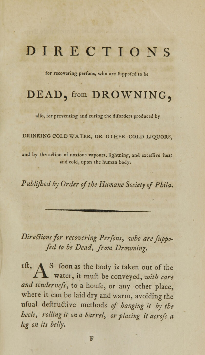 DIRECTIONS for recovering perfons, who are fuppofcd to be DEAD, from DROWNING, alfo, for preventing and curing the diforders produced by DRINKING COLD WATER, OR OTHER COLD LIQUORS, and by the action of noxious vapours, lightning, and cxceflive heat and cold, upon the human body. Publijhed by Order of the Humane Society of Phila. Direclionsfor recovering Perfons, who are fuppo- fed to be Bead, from Drowning. Jftj A S foonas the body is taken out of the jljL water, it mult be conveyed, with care and tendernefs, to a houfe, or any other place, where it can be laid dry and warm, avoiding the ufual deflruclive methods of hanging it by the heels, rolling it on a barrel, or placing it acrofs a log on its belly.
