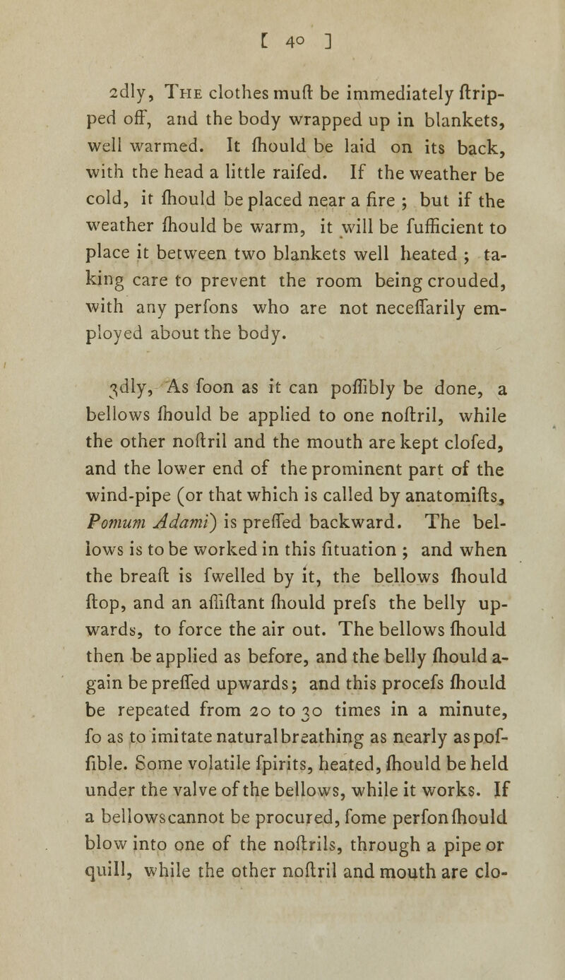 2dly, The clothes muft be immediately flrip- ped off, and the body wrapped up in blankets, well warmed. It mould be laid on its back, with the head a little raifed. If the weather be cold, it mould be placed near a fire ; but if the weather mould be warm, it will be fufficient to place it between two blankets well heated ; ta- king care to prevent the room being crouded, with any perfons who are not neceflarily em- ployed about the body. 3<dly, As foon as it can poflibly be done, a bellows mould be applied to one noflril, while the other noflril and the mouth are kept clofed, and the lower end of the prominent part of the wind-pipe (or that which is called by anatomifts, Pomum Adami) is preffed backward. The bel- lows is to be worked in this fituation ; and when the bread is fwelled by it, the bellows mould flop, and an afliflant mould prefs the belly up- wards, to force the air out. The bellows mould then be applied as before, and the belly mould a- gain beprefTed upwards; and this procefs fhould be repeated from 20 to 30 times in a minute, fo as to imitate natural breathing as nearly aspof- fible. Some volatile fpirits, heated, mould be held under the valve of the bellows, while it works. If a bellowscannot be procured, fome perfonfhould blow into one of the noflrils, through a pipe or quill, while the other noflril and mouth are clo-