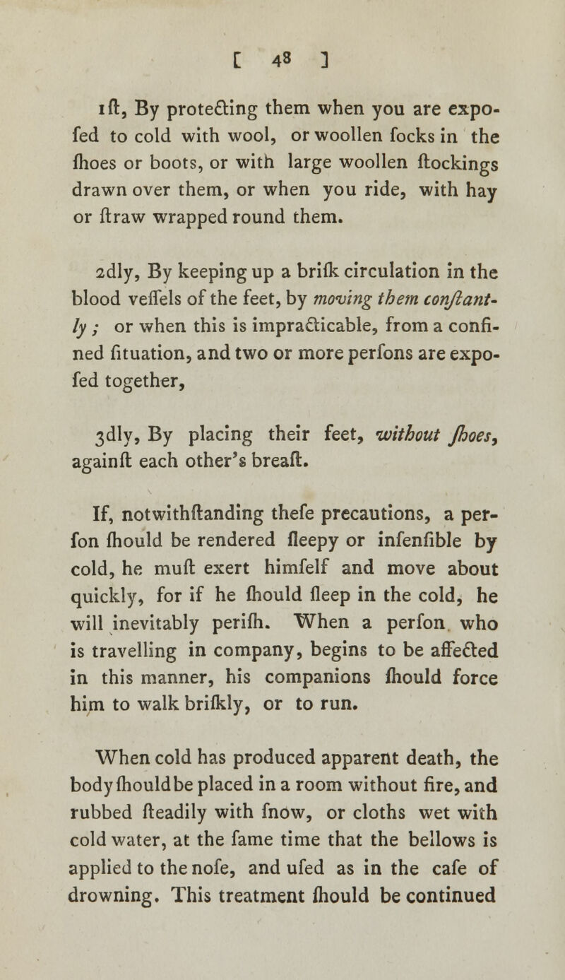 i ft, By protecting them when you are expo- fed to cold with wool, or woollen focks in the fhoes or boots, or with large woollen ftockings drawn over them, or when you ride, with hay or ftraw wrapped round them. adly, By keeping up a brifk circulation in the blood vefiels of the feet, by moving them conftanU ly ; or when this is impracticable, from a confi- ned fituation, and two or more perfons are expo- fed together, 3dly, By placing their feet, without Jhoes, againft each other's breaft. If, notwithstanding thefe precautions, a per- fon fhould be rendered fleepy or infenfible by cold, he muft exert himfelf and move about quickly, for if he mould fleep in the cold, he will inevitably perifh. When a perfon who is travelling in company, begins to be affected in this manner, his companions mould force him to walk brifkly, or to run. When cold has produced apparent death, the body fliouldbe placed in a room without fire, and rubbed fteadily with fnow, or cloths wet with cold water, at the fame time that the bellows is applied to the nofe, and ufed as in the cafe of drowning. This treatment fhould be continued