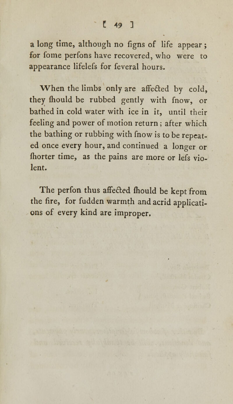 a long time, although no figns of life appear ; for fome perfons have recovered, who were to appearance lifelefs for feveral hours. When the limbs only are affected by cold, they mould be rubbed gently with fnow, or bathed in cold water with ice in it, until their feeling and power of motion return ; after which the bathing or rubbing with fnow is to be repeat- ed once every hour, and continued a longer or fhorter time, as the pains are more or lefs vio- lent. The perfon thus affected mould be kept from the fire, for fudden warmth and acrid applicati- ons of every kind are improper.
