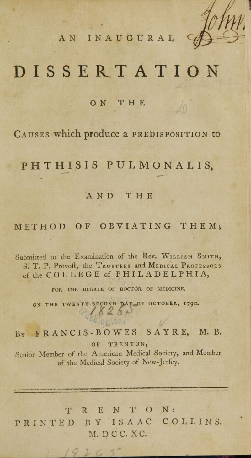 DISSERTATION ON THE Causes which produce a predisposition to PHTHISIS PULMONALIS, AND THE METHOD OF OBVIATING THEM; Submitted to the Examination of the Rev. William Smith, S. T. P. Provoft, the Trustees and Medical Professors of the C O L L E G E of PHILADELPHIA, FOR THE DEGREE OF DOCTOR OF MEDICINE, ON THE TWENTY-SECOND OAY^DF OCTOBER., I79O. By FRANCIS-BOWES SAYRE, M. B. OF TRENTON, Senior Member of the American Medical Society, and Member of the Medical Society of New-Jerfey. TRENTON: PRINTED BY ISAAC COLLINS. M. D C C. X C.