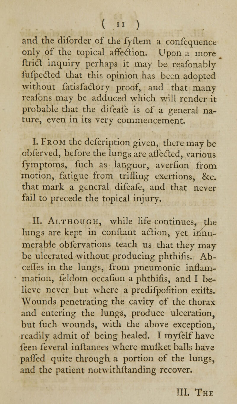 ( « ) and the diforder of the fyflem a confequence only of the topical affection. Upon a more ftrict inquiry perhaps it may be reafonably fufpected that this opinion has been adopted without fatisfactory proof, and that many reafons may be adduced which will render it probable that the difeafe is of a general na- ture, even in its very commencement. I. From the defcription given, there may be obferved, before the lungs are affected, various fymptoms, fuch as languor, averfion from motion, fatigue from trifling exertions, &c. that mark a general difeafe, and that never fail to precede the topical injury. II. Although, while life continues, the lungs are kept in conftant action, yet innu- merable obfervations teach us that they may be ulcerated without producing phthifis. Ab- ceffes in the lungs, from pneumonic inflam- mation, fcldom occafion a phthifis, and I be- lieve never but where a predifpofition exifts. Wounds penetrating the cavity of the thorax and entering the lungs, produce ulceration, but fuch wounds, with the above exception, readily admit of being healed. I myfelf have feen feveral instances where mufket balls have palled quite through a portion of the lungs, and the patient notwithstanding recover. III. The