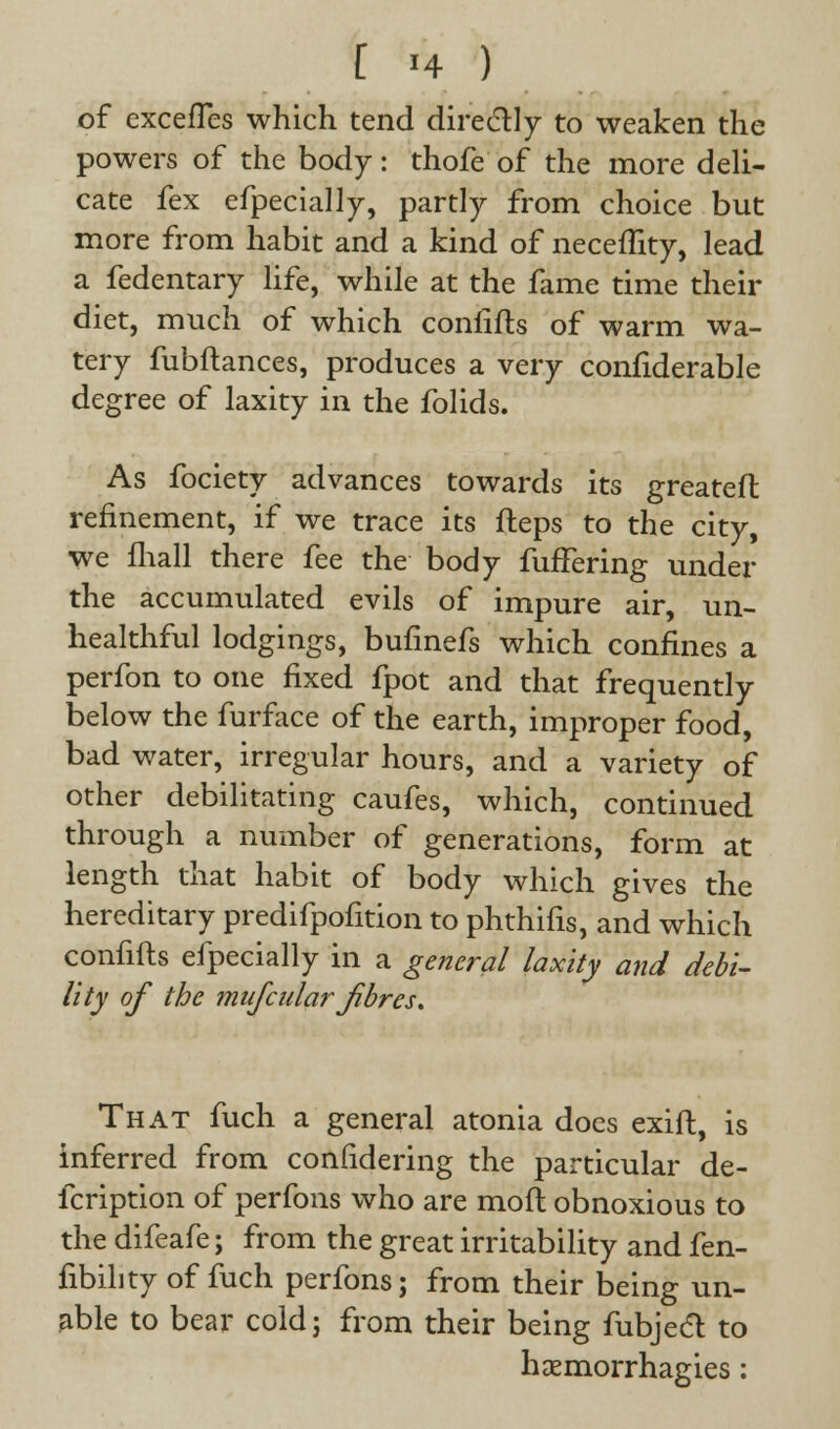 of cxcefTes which tend directly to weaken the powers of the body: thofe of the more deli- cate fex efpecially, partly from choice but more from habit and a kind of neceflity, lead a fedentary life, while at the fame time their diet, much of which confifls of warm wa- tery fubftances, produces a very confiderable degree of laxity in the folids. As fociety advances towards its greateft refinement, if we trace its Heps to the city, we fhall there fee the body fufFering under the accumulated evils of impure air, un- healthful lodgings, bufinefs which confines a perfon to one fixed fpot and that frequently below the furface of the earth, improper food, bad water, irregular hours, and a variety of other debilitating caufes, which, continued through a number of generations, form at length that habit of body which gives the hereditary predifpofition to phthifis, and which confifts efpecially in a general laxity and debi- lity of the mufcular Jibres. That fuch a general atonia does exift, is inferred from confidering the particular de- fcription of perfons who are moil obnoxious to the difeafe; from the great irritability and fen- fibihty of fuch perfons; from their being un- able to bear cold; from their being fubject to haemorrhagies: