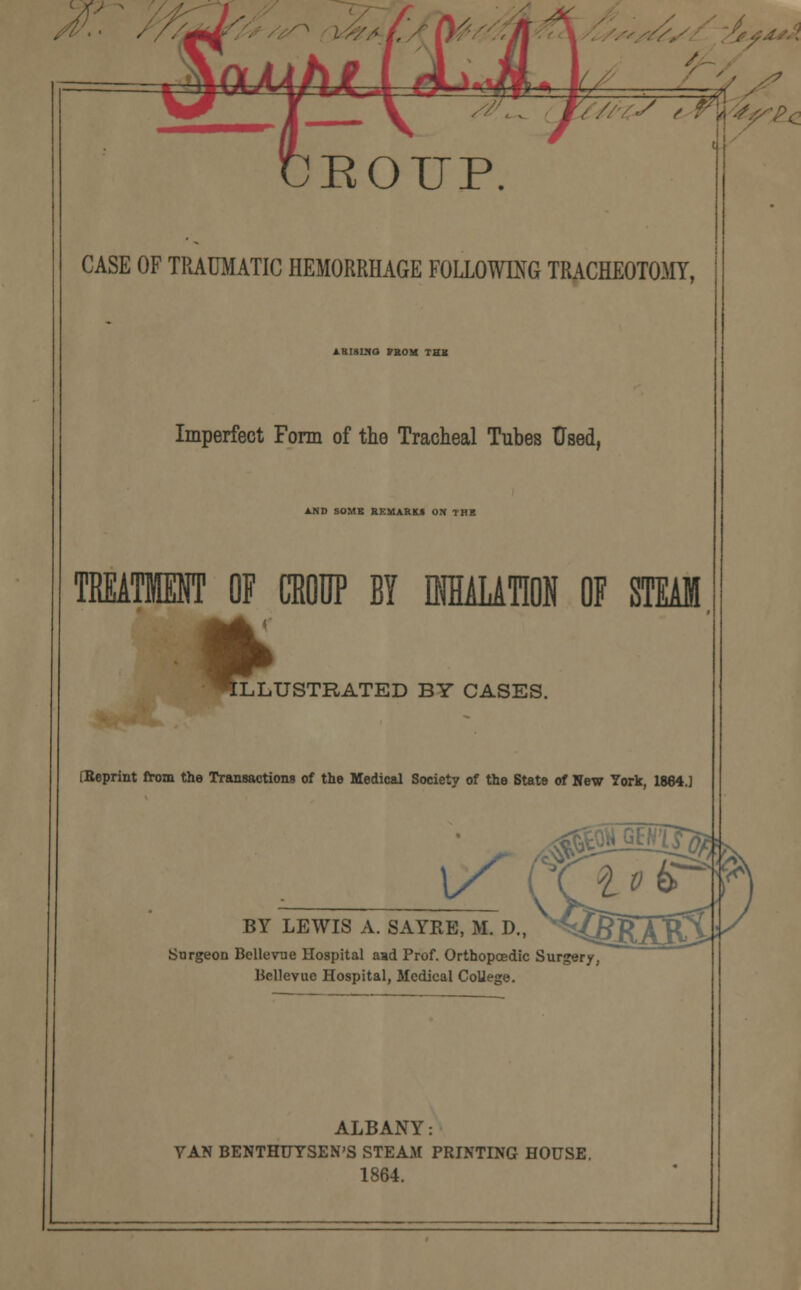 A / 7 ?/]as^pc up. CASE OF TRAUMATIC HEMORRHAGE FOLLOWING TRACHEOTOMY, 1BI8WQ VEOM THE Imperfect Form of the Tracheal Tubes Used, A.ND SOME BKMARKI ON THE TREATMENT OF CROUP BY IfflALATM OF STEAM ILL LLUSTRATED BY CASES. [Reprint from the Transactions of the Medical Society of the Stat9 of New York, 1864.] BY LEWIS A. SAYRE, M. D., Surgeon Bellevue Hospital aad Prof. Orthopaedic Surgery, Bellevuc Hospital, Medical CoUege ALBANY: VAN BENTHUYSEN'S STEAM PRINTING HOUSE. 1864.