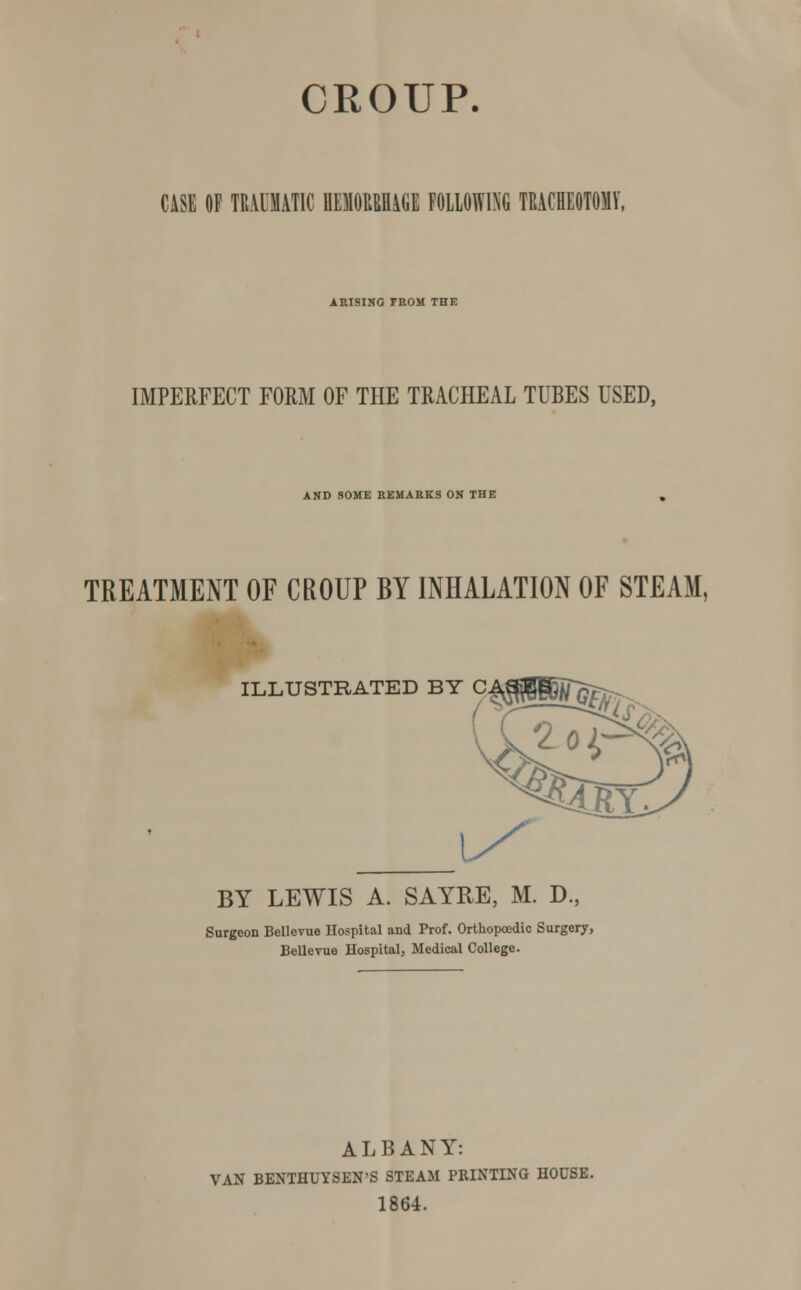 CROUP. CASE OF TEAOIAT1C KMUUGE FOLLOWING TRACHEOTOMY. ARISING FROM THE IMPERFECT FORM OF THE TRACHEAL TUBES USED, AND SOME REMARKS ON THE TREATMENT OF CROUP BY INHALATION OF STEAM, ILLUSTRATED BY CA QGBBMr; BY LEWIS A. SAYRE, M. D., Surgeon Bellevue Hospital and Prof. Orthopoedic Surgery, Bellevue Hospital, Medical College. ALBANY: VAN BENTHUYSEN'S STEAM PRINTING HOUSE. 1864.