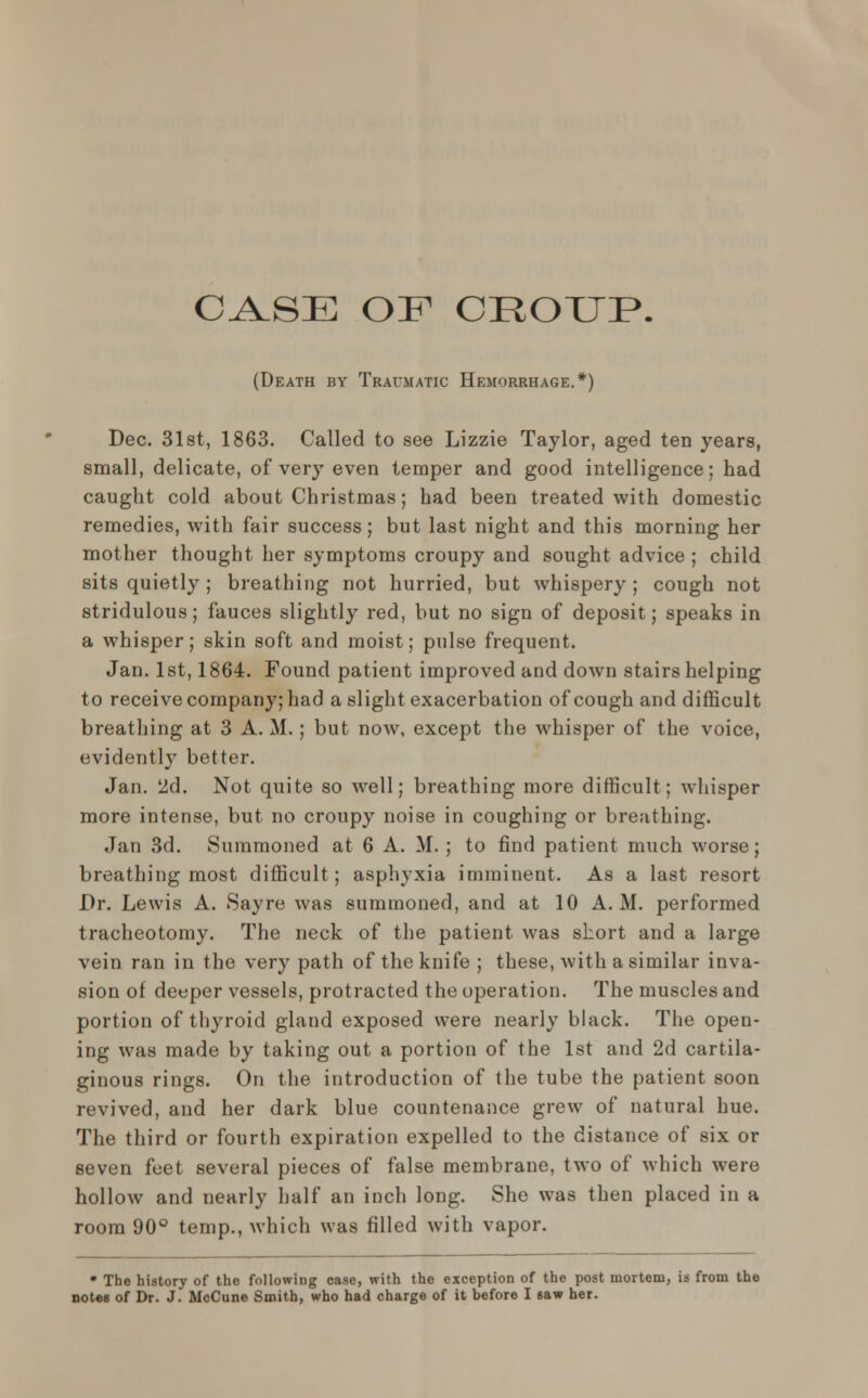 CASE OF CROUP. (Death by Traumatic Hemorrhage.*) Dec. 31st, 1863. Called to see Lizzie Taylor, aged ten years, small, delicate, of very even temper and good intelligence; had caught cold about Christmas; had been treated with domestic remedies, with fair success; but last night and this morning her mother thought her symptoms croupy and sought advice ; child sits quietly ; breathing not hurried, but whispery ; cough not stridulous; fauces slightly red, but no sign of deposit; speaks in a whisper; skin soft and moist; pulse frequent. Jan. 1st, 1864. Found patient improved and down stairs helping to receive company; had a slight exacerbation of cough and difficult breathing at 3 A. M.; but now, except the whisper of the voice, evidently better. Jan. 2d. Not quite so well; breathing more difficult; whisper more intense, but no croupy noise in coughing or breathing. Jan 3d. Summoned at 6 A. M. ; to find patient much worse; breathing most difficult; asphyxia imminent. As a last resort Dr. Lewis A. Sayre was summoned, and at 10 A.M. performed tracheotomy. The neck of the patient was short and a large vein ran in the very path of the knife ; these, with a similar inva- sion of deeper vessels, protracted the operation. The muscles and portion of thyroid gland exposed were nearly black. The open- ing was made by taking out a portion of the 1st and 2d cartila- ginous rings. On the introduction of the tube the patient soon revived, and her dark blue countenance grew of natural hue. The third or fourth expiration expelled to the distance of six or seven feet several pieces of false membrane, two of which were hollow and nearly half an inch long. She was then placed in a room 90° temp., which was filled with vapor. • The history of the following case, with the exception of the post mortem, is from the notes of Dr. J. McCune Smith, who had charge of it before I saw her.