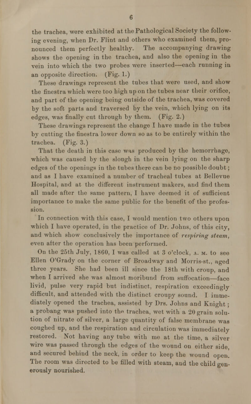 the trachea, were exhibited at the Pathological Society the follow- ing evening, when Dr. Flint and others who examined them, pro- nounced them perfectly healthy. The accompanying drawing shows the opening in the trachea, and also the opening in the vein into which the two probes were inserted—each running in an opposite direction. (Fig. 1.) These drawings represent the tubes that were used, and show the finestra which were too high up on the tubes near their orifice, and part of the opening being outside of the trachea, was covered by the soft parts and traversed by the vein, which lying on its edges, was finally cut through by them. (Fig. 2.) These drawings represent the change I have made in the tubes by cutting the finestra lower down so as to be entirely within the trachea. (Fig. 3.) That the death in this case was produced by the hemorrhage, which was caused by the slough in the vein lying on the sharp edges of the openings in the tubes there can be no possible doubt; and as I have examined a number of tracheal tubes at Bellevue Hospital, and at the different instrument makers, and find them all made after the same pattern, I have deemed it of sufficient importance to make the same public for the benefit of the profes- sion. In connection with this case, I would mention two others upon which I have operated, in the practice of Dr. Johns, of this city, and which show conclusively the importance of respiring steam, even after the operation has been performed. On the 25th July, 1860, I was called at 3 o'clock, a. m. to see Ellen O'Grady on the corner of Broadway and Morris-st., aged three years. She had been ill since the 18th with croup, and when I arrived she was almost moribund from suffocation—face livid, pulse very rapid but indistinct, respiration exceedingly difficult, and attended with the distinct croupy sound. I imme- diately opened the trachea, assisted by Drs. Johns and Knight ; a probang was pushed into thft trachea, wet with a 20 grain solu- tion of nitrate of silver, a large quantity of false membrane was coughed up, and the respiration and circulation was immediately restored. Not having any tube with me at the time, a silver wire was passed through the edges of the wound on either side, and secured behind the neck, in order to keep the wound open. The room was directed to be filled with steam, and the child gen- erously nourished.