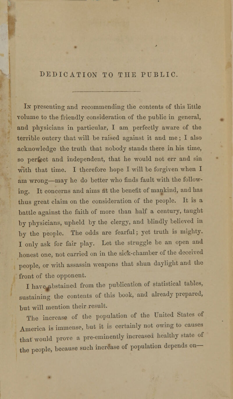 DEDICATION TO THE PUBLIC. In presenting and recommending the contents of this little volume to the friendly consideration of the public in general, and physicians in particular, I am perfectly aware of the terrible outcry that will be raised against it and me ; I also acknowledge the truth that nobody stands there in his time, so perfect and independent, that he would not err and sin with that time. I therefore hope I will be forgiven when I am wrong—may he do better who finds fault with the follow- ing. It concerns and aims at the benefit of mankind, and has thus great claim on the consideration of the people. It is a battle against the faith of more than half a century, taught by physicians, upheld by the clergy, and blindly believed in by the people. The odds are fearful; yet truth is mighty. I only ask for fair play. Let the struggle be an open and honest one, not carried on in the sick-chamber of the deceived people, or with assassin weapons that shun daylight and the front of the opponent. I have^ibstained from the publication of statistical tables, sustaining the contents of this book, and already prepared, but will mention their result. The increase of the population of the United States of America is immense, but it is certainly not owing to causes that would prove a pre-eminently increased healthy state of the people, because such increase of population depends on—