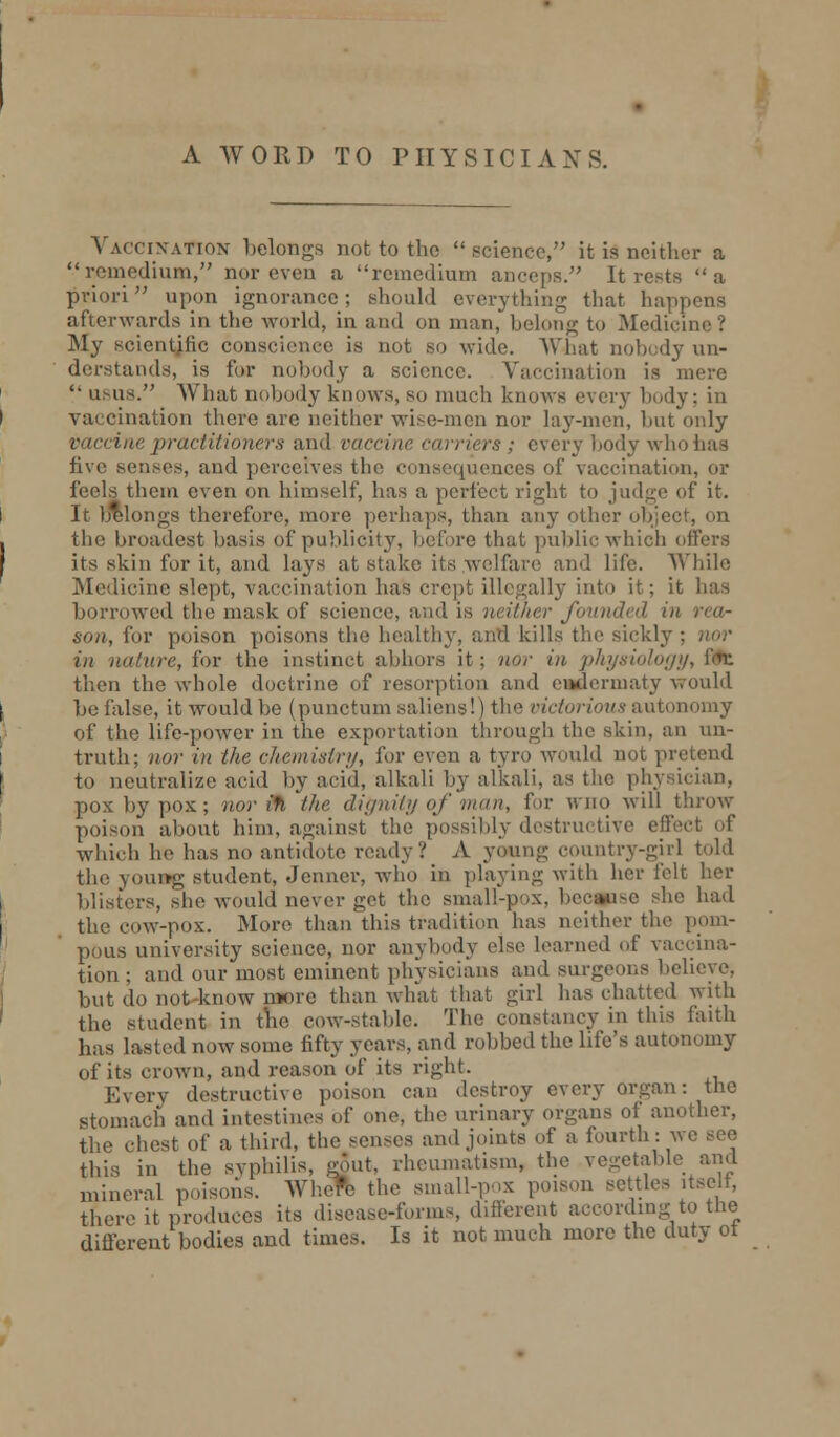 Vaccination belongs not to the science, it is neither a remedium, nor even a remedium anceps. It rests a priori upon ignorance; should everything that happens afterwards in the world, in and on man, belong to Medicine? My scientific conscience is not so wide. What nobody un- derstands, is for nobody a science. Vaccination is mere '• usus. What nobody knows, so much knows every body; in vaccination there are neither wise-men nor lay-men, but only vaccine practitioners and vaccine en friers ,■ every body who has five senses, and perceives the consequences of vaccination, or them even on himself, has a perfect right to judge of it. Longs therefore, more perhaps, than any Other object, on the broadest basis of publicity, before that public which offers its skin for it, and lays at stake its welfare and life. While Medicine slept, vaccination has crept illegally into it; it has borrowed the mask of science, and is neither J'<nni<I<il in rea- son, for poison poisons the healthy, and kills the sickly in nature, for the instinct abhors it; nor in physiology, ffc then the whole doctrine of resorption and cmlerinaty would be false, it would be (punctum saliens!) the victorious autonomy of the life-power in the exportation through the skin, an un- truth; nor in the chemistry, for even a tyro would not pretend to neutralize acid by acid, alkali by alkali, as the physician, pox by pox; nor in the dignity of man, for who will throw poison about him, against the possibly destructive effect of which he has no antidote ready? A young country-girl told the young student, Jenner, who in playing with her felt her blisters, she would never get the small-pox, bec#ise she had the cow-pox. More than this tradition has neither the pom- pous university science, nor anybody else learned of vaccina- tion ; and our most eminent physicians and surgeons believe. but do not know more than what that girl has chatted with the student in the cow-stable. The constancy in this faith has lasted now some fifty years, and robbed the life's autonomy of its crown, and reason of its right. Every destructive poison can destroy every organ: the stomach and intestines of one, the urinary organs of another, the chest of a third, the senses and joints of a fourth: we see this in the syphilis, gout, rheumatism, the vegetable and mineral poisons. Where the small-pox poison settles itself, there it produces its disease-forms, different according to the different bodies and times. Is it not much more the duty ot