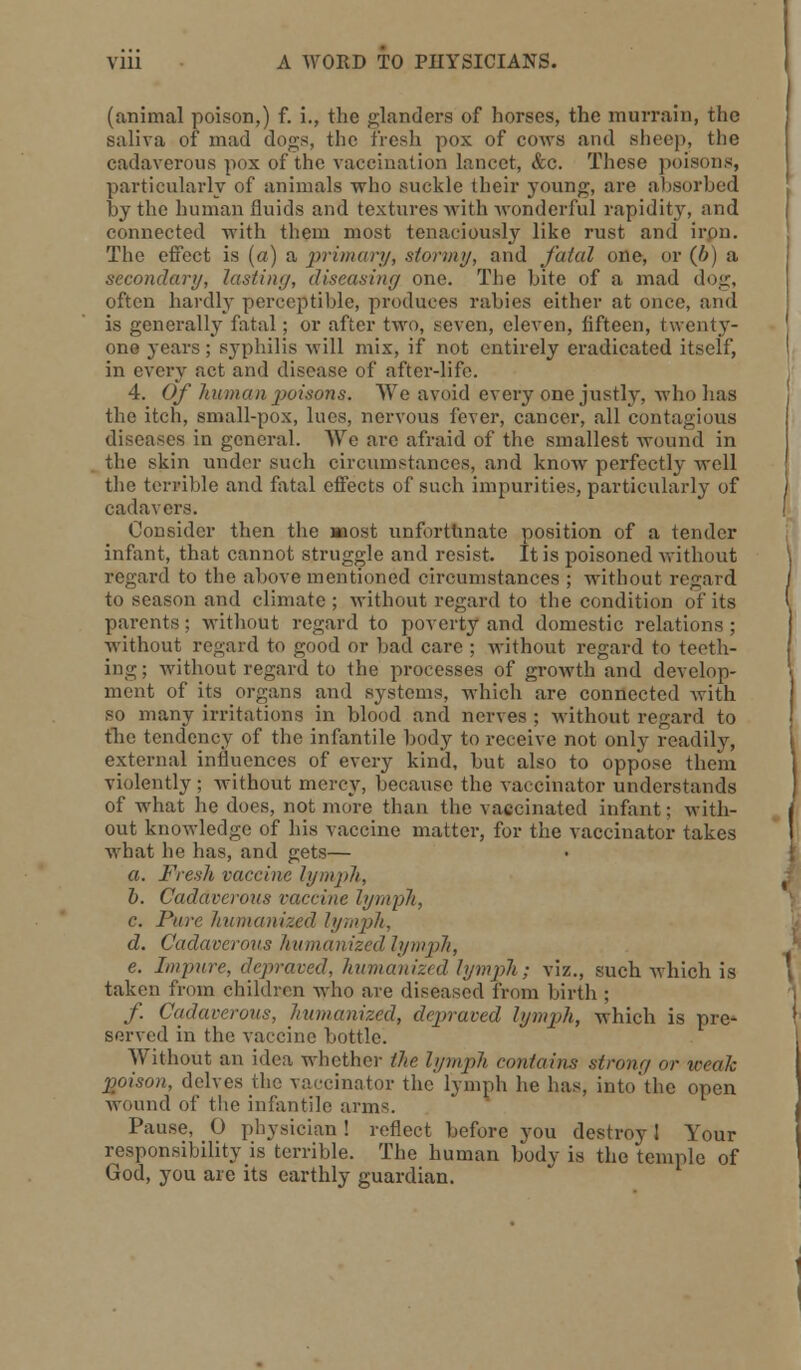 (animal poison,) f. i., the glanders of horses, the murrain, the saliva of mad dogs, the fresh pox of cows and sheep, the cadaverous pox of the vaccination lancet, &c. These poisons, particularly of animals who suckle their young, are absorbed by the human fluids and textures with wonderful rapidity, and connected with them most tenaciously like rust and iron. The effect is (a) a primary, stormy, and fatal one, or (b) a secondary, lasting, diseasing one. The bite of a mad dog, often hardly perceptible, produces rabies either at once, and is generally fatal; or after two, seven, eleven, fifteen, twenty- one years; syphilis will mix, if not entirely eradicated itself, in every act and disease of after-life. 4. Of human poisons. We avoid every one justly, who has the itch, small-pox, lues, nervous fever, cancer, all contagious diseases in general. We arc afraid of the smallest wound in the skin under such circumstances, and know perfectly well the terrible and fatal effects of such impurities, particularly of cadavers. Consider then the most unfortunate position of a tender infant, that cannot struggle and resist. It is poisoned without regard to the above mentioned circumstances ; without n to season and climate ; without regard to the condition of its parents; without regard to poverty and domestic relations ; without regard to good or bad care ; without regard to teeth- ing; without regard to the processes of growth and develop- ment of its organs and systems, which are connected with so many irritations in blood and nerves ; without regard to the tendency of the infantile body to receive not only readily, external influences of every kind, but also to oppose them violently : without mercy, because the vaccinator understands of what lie does, not more than the vaccinated infant; with- out knowledge of his vaccine matter, for the vaccinator takes what he has, and gets— a. Fresh vaccine lymph, b. Cadaverous vaccine lymph, c. Pare humanized lymph, d. Cadaverous humanized lymph, e. Impure, depraved, humanized lymph; viz., such which is taken from children who are diseased from birth ; /. Cadaverous, humanized, depraved lymph, which is pre- served in the vaccine bottle. Without an idea whether the lymph contains strong or weak n, delves the vaccinator the lymph he has, into tine open wound of the infantile arms. Pause, 0 physician ! reflect before you destroy I Your responsibility is terrible. The human body is the temple of God, you are its earthly guardian.