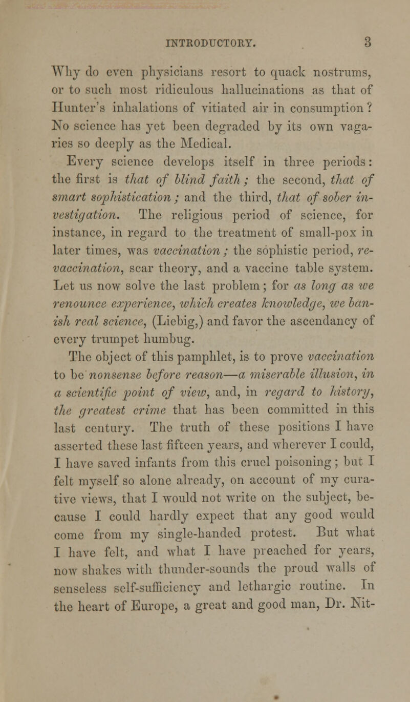 Why do even physicians resort to quack nostrums, or to such most ridiculous hallucinations as that of Hunter's inhalations of vitiated air in consumption? No science has yet heen degraded by its own vaga- ries so deeply as the Medical. Every science develops itself in three periods: the first is that of blind faith ; the second, that of smart sophistication; and the third, that of sober in- vestigation. The religious period of science, for instance, in regard to the treatment of small-pox in later times, was vaccination; the sophistic period, re- vaccination, scar theory, and a vaccine table system. Let us now solve the last problem; for as long as ive renounce experience, which creates knowledge, we ban- ish real science, (Liebig,) and favor the ascendancy of every trumpet humbug. The object of this pamphlet, is to prove vaccination to be nonsense before reason—a miserable illusion, in a scientific point of view, and, in regard to history, the greatest crime that has been committed in this last century. The truth of these positions I have asserted these last fifteen years, and wherever I could, I have saved infants from this cruel poisoning ; but I felt myself so alone already, on account of my cura- tive views, that I would not write on the subject, be- cause I could hardly expect that any good would come from my single-handed protest. But what I have felt, and what I have preached for years, now shakes with thunder-sounds the proud walls of senseless self-suilicicncy and lethargic routine. In the heart of Europe, a great and good man, Dr. Nit-