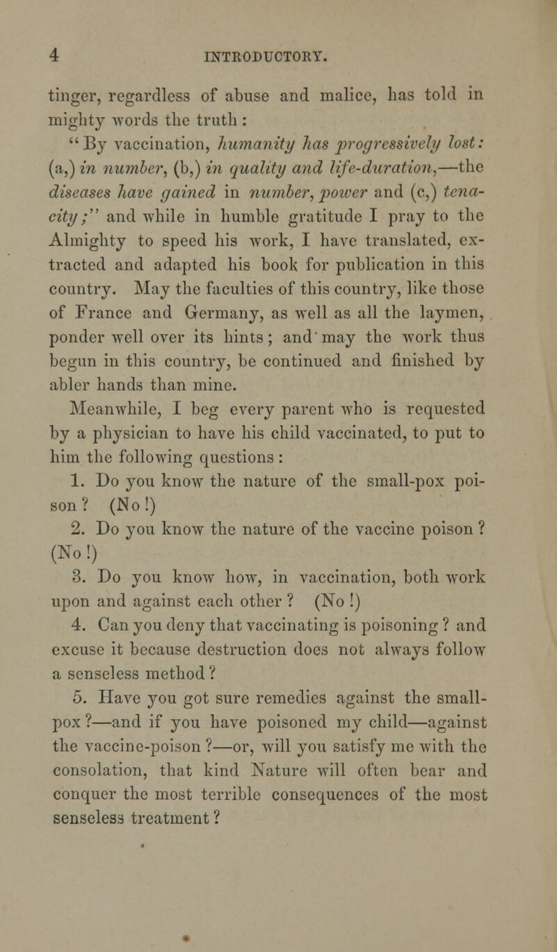 tinger, regardless of abuse and malice, has told in mighty words the truth : By vaccination, humanity has progressively lost: (a,) in number, (b,) in quality and life-duration,—the diseases have gained in number, power and (c,) tena- city; and while in humble gratitude I pray to the Almighty to speed his work, I have translated, ex- tracted and adapted his book for publication in this country. May the faculties of this country, like those of France and Germany, as well as all the laymen, ponder well over its hints; and'may the work thus begun in this country, be continued and finished by abler hands than mine. Meanwhile, I beg every parent who is requested by a physician to have his child vaccinated, to put to him the following questions : 1. Do you know the nature of the small-pox poi- son ? (No!) 2. Do you know the nature of the vaccine poison ? (No!) 3. Do you know how, in vaccination, both work upon and against each other ? (No !) 4. Can you deny that vaccinating is poisoning ? and excuse it because destruction does not always follow a senseless method ? 5. Have you got sure remedies against the small- pox ?—and if you have poisoned my child—against the vaccine-poison ?—or, will you satisfy me with the consolation, that kind Nature will often bear and conquer the most terrible consequences of the most senseless treatment ?