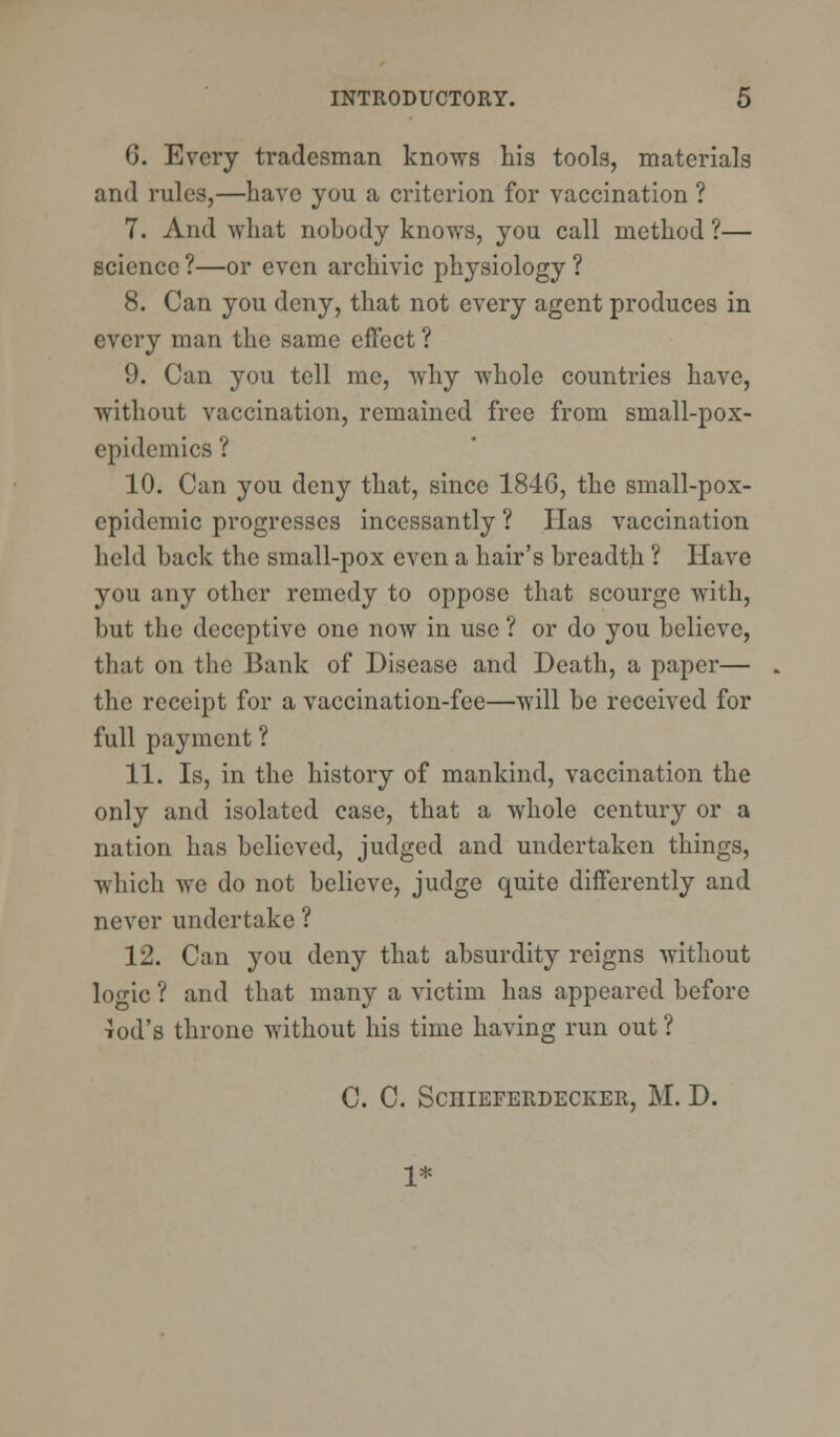 6. Every tradesman knows his tools, materials and rules,—have you a criterion for vaccination ? 7. And what nobody knows, you call method ?— science ?—or even archivic physiology ? 8. Can you deny, that not every agent produces in every man the same effect ? 9. Can you tell me, why whole countries have, without vaccination, remained free from small-pox- epidemics? 10. Can you deny that, since 184G, the small-pox- epidemic progresses incessantly ? Has vaccination held hack the small-pox even a hair's breadth ? Have you any other remedy to oppose that scourge with, but the deceptive one now in use ? or do you believe, that on the Bank of Disease and Death, a paper— the receipt for a vaccination-fee—will be received for full payment ? 11. Is, in the history of mankind, vaccination the only and isolated case, that a whole century or a nation has believed, judged and undertaken things, which we do not believe, judge quite differently and never undertake ? 12. Can you deny that absurdity reigns without logic ? and that many a victim has appeared before Tod's throne without his time having run out ? C. C. ScniEFERDECKER, M. D. 1*