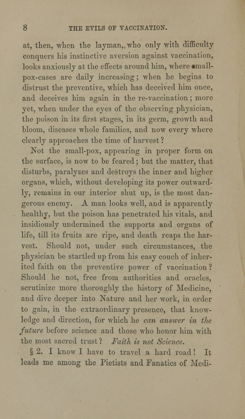 at, then, when the layman,, who only with difficulty conquers his instinctive aversion against vaccination, looks anxiously at the effects around him, where •mall- pox-cases are daily increasing; when he hegins to distrust the preventive, which has deceived him once, and deceives him again in the re-vaccination; more yet, when under the eyes of the observing physician, the poison in its first stages, in its germ, growth and bloom, diseases whole families, and now every where clearly approaches the time of harvest ? Not the small-pox, appearing in proper form on the surface, is now to be feared; but the matter, that disturbs, paralyzes and destroys the inner and higher organs, which, without developing its power outward- ly, remains in our interior shut up, is the most dan- gerous enemy. A man looks well, and is apparently healthy, but the poison has penetrated his vitals, and insidiously undermined the supports and organs of life, till its fruits are ripe, and death reaps the har- vest. Should not, under such circumstances, the physician be startled up from his easy couch of inher- ited faith on the preventive power of vaccination ? Should he not, free from authorities and oracles, scrutinize more thoroughly the history of Medicine, and dive deeper into Nature and her work, in order to gain, in the extraordinary presence, that know- ledge and direction, for which he can answer in the future before science and those who honor him with the most sacred trust ? Faith is not Science. § 2. I know I have to travel a hard road! It leads me among the Pietists and Fanatics of Medi-