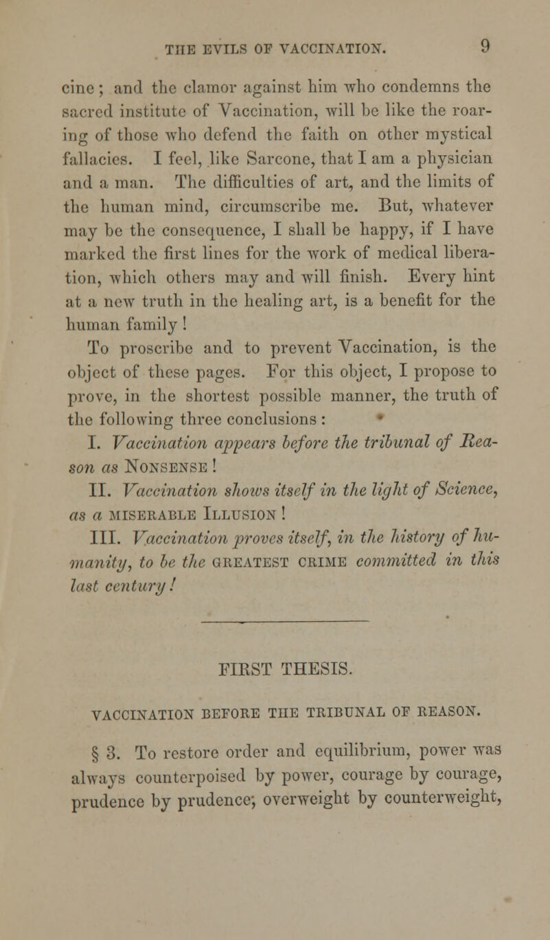 cine ; and the clamor against him who condemns the sacred institute of Vaccination, will he like the roar- ing of those who defend the faith on other mystical fallacies. I feel, like Sarconc, that I am a physician and a man. The difficulties of art, and the limits of the human mind, circumscribe me. But, whatever may be the consequence, I shall be happy, if I have marked the first lines for the work of medical libera- tion, which others may and will finish. Every hint at a new truth in the healing art, is a benefit for the human family ! To proscribe and to prevent Vaccination, is the object of these pages. For this object, I propose to prove, in the shortest possible manner, the truth of the following three conclusions : I. Vaccination appears before the tribunal of Rea- son as Nonsense ! II. Vaccination shotvs itself in the light of Science, as a MISERABLE ILLUSION ! III. Vaccination proves itself, in the history of hu- manity, to be the GREATEST crime committed in this last century ! FIRST THESIS. VACCINATION BEFORE THE TRIBUNAL OF REASON. § 3. To restore order and equilibrium, power was always counterpoised by power, courage by courage, prudence by prudence*, overweight by counterweight,
