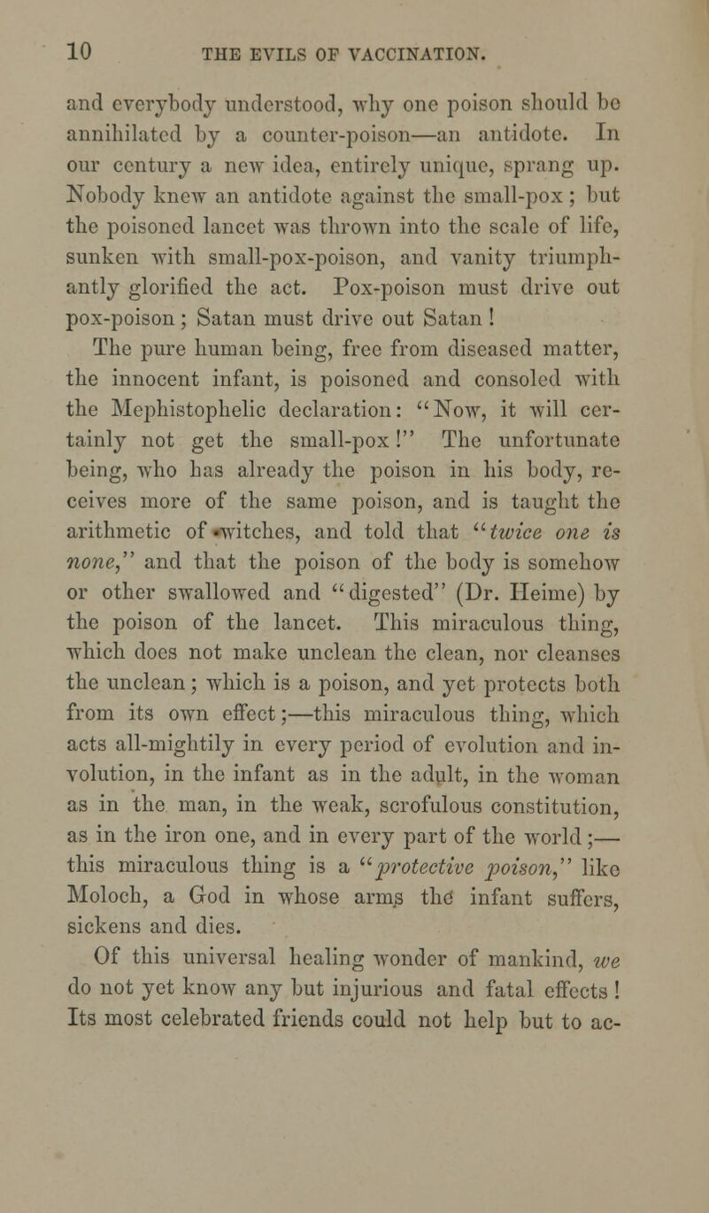 and everybody understood, why one poison should be annihilated by a counter-poison—an antidote. In our century a new idea, entirely unique, sprang up. Nobody knew an antidote against the small-pox ; but the poisoned lancet was thrown into the scale of life, sunken with small-pox-poison, and vanity triumph- antly glorified the act. Pox-poison must drive out pox-poison; Satan must drive out Satan ! The pure human being, free from diseased matter, the innocent infant, is poisoned and consoled with the Mephistophelic declaration: Now, it will cer- tainly not get the small-pox! The unfortunate being, who has already the poison in his body, re- ceives more of the same poison, and is taught the arithmetic of-witches, and told that twice one is none, and that the poison of the body is somehow or other swallowed and digested (Dr. Heime) by the poison of the lancet. This miraculous thing, which docs not make unclean the clean, nor cleanses the unclean; which is a poison, and yet protects both from its own effect;—this miraculous thing, which acts ail-mightily in every period of evolution and in- volution, in the infant as in the adult, in the woman as in the man, in the weak, scrofulous constitution, as in the iron one, and in every part of the world ;— this miraculous thing is a protective poison like Moloch, a God in whose arm^ the infant suffers, sickens and dies. Of this universal healing wonder of mankind, we do not yet know any but injurious and fatal effects ! Its most celebrated friends could not help but to ac-