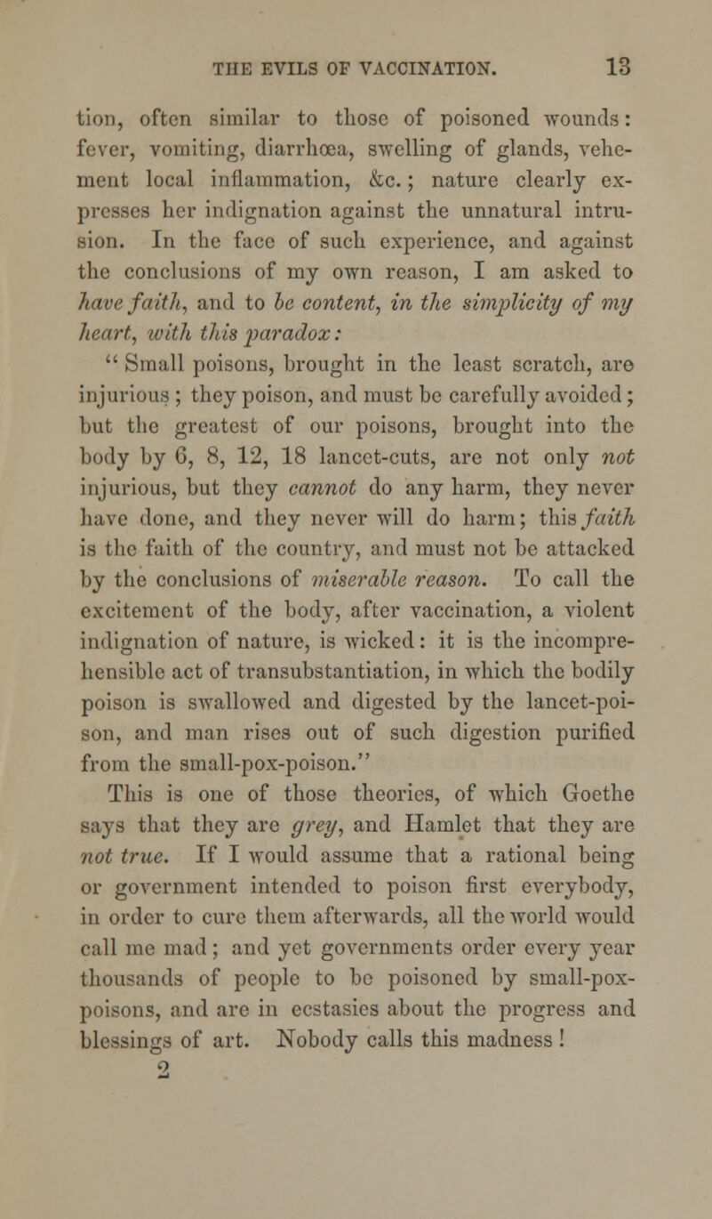 lion, often similar to those of poisoned wounds: fever, vomiting, diarrhoea, swelling of glands, vehe- ment local inflammation, &c.; nature clearly ex- presses her indignation against the unnatural intru- sion. In the face of such experience, and against the conclusions of my own reason, I am asked to have faith, and to be content, in the simplicity of my heart, with this paradox:  Small poisons, brought in the least scratch, are injurious ; they poison, and must be carefully avoided; but the greatest of our poisons, brought into the body by 6, 8, 12, 18 lancet-cuts, are not only not injurious, but they cannot do any harm, they never have done, and they never will do harm; this faith is the faith of the country, and must not be attacked by the conclusions of miserable reason. To call the excitement of the body, after vaccination, a violent indignation of nature, is wicked: it is the incompre- hensible act of transubstantiation, in which the bodily poison is swallowed and digested by the lancet-poi- son, and man rises out of such digestion purified from the small-pox-poison. This is one of those theories, of which Goethe says that they are grey, and Hamlet that they are not true. If I would assume that a rational being or government intended to poison first everybody, in order to cure them afterwards, all the world would call me mad; and yet governments order every year thousands of people to be poisoned by small-pox- poisons, and are in ecstasies about the progress and blessings of art. Nobody calls this madness!