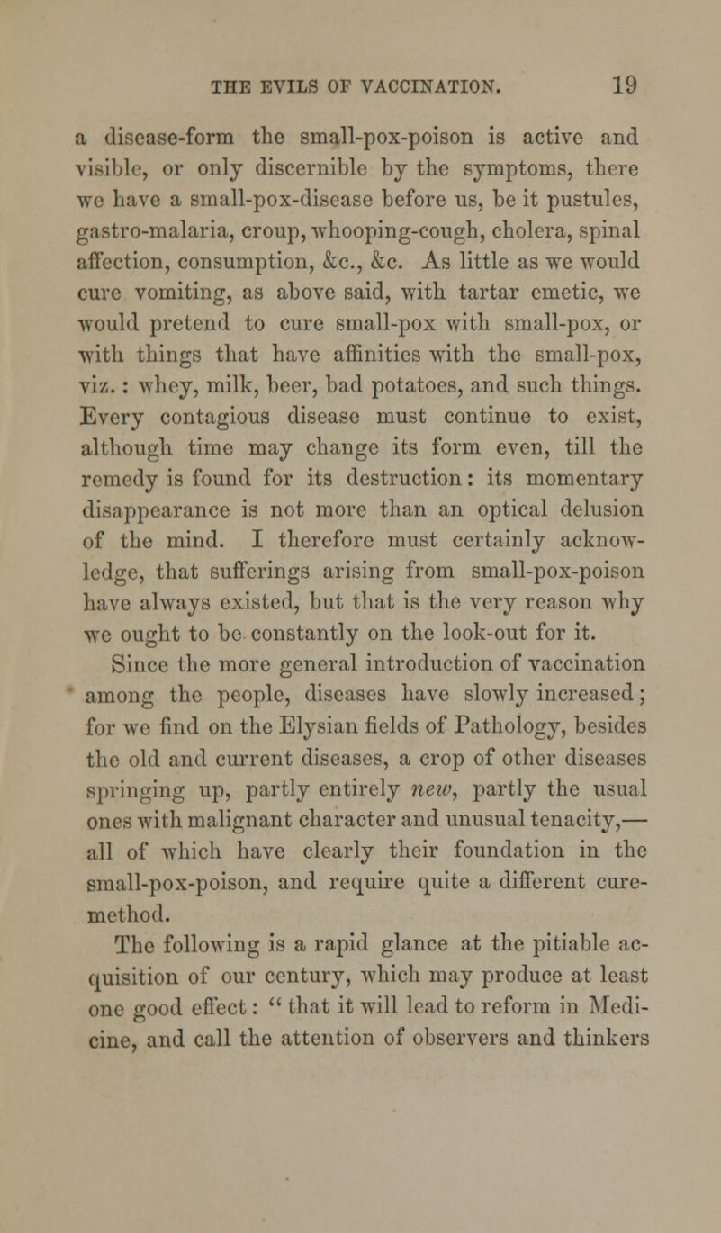 a disease-form the small-pox-poison is active and visible, or only discernible by the symptoms, there we have a small-pox-discase before us, be it pustules, gastro-malaria, croup, whooping-cough, cholera, spinal affection, consumption, &c, &c. As little as we would cure vomiting, as above said, with tartar emetic, we would pretend to cure small-pox with small-pox, or with things that have affinities with the small-pox, viz.: whey, milk, beer, bad potatoes, and such things. Every contagious disease must continue to exist, although time may change its form even, till the remedy is found for its destruction: its momentary disappearance is not more than an optical delusion of the mind. I therefore must certainly acknow- ledge, that sufferings arising from small-pox-poison have always existed, but that is the very reason why we ought to be constantly on the look-out for it. Since the more general introduction of vaccination ' among the people, diseases have slowly increased; for we find on the Elysian fields of Pathology, besides the old and current diseases, a crop of other diseases springing up, partly entirely new, partly the usual ones with malignant character and unusual tenacity,— all of which have clearly their foundation in the small-pox-poison, and require quite a different cure- method. The following is a rapid glance at the pitiable ac- quisition of our century, which may produce at least one good effect:  that it will lead to reform in Medi- cine, and call the attention of observers and thinkers