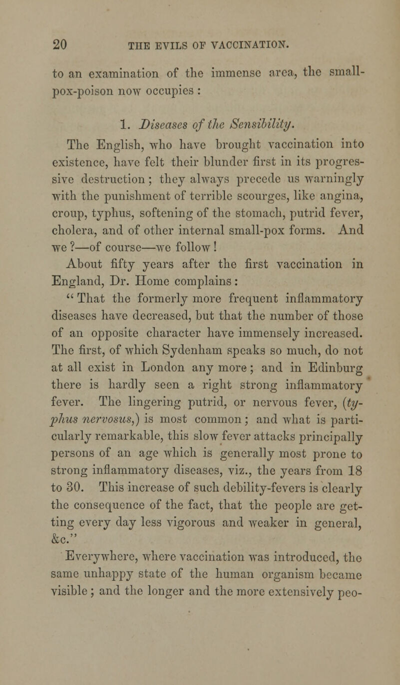 to an examination of the immense area, the small- pox-poison now occupies : 1. Diseases of the Sensibility. The English, who have brought vaccination into existence, have felt their blunder first in its progres- sive destruction; they always precede us warningly with the punishment of terrible scourges, like angina, croup, typhus, softening of the stomach, putrid fever, cholera, and of other internal small-pox forms. And we ?—of course—Ave follow ! About fifty years after the first vaccination in England, Dr. Home complains:  That the formerly more frequent inflammatory diseases have decreased, but that the number of those of an opposite character have immensely increased. The first, of which Sydenham speaks so much, do not at all exist in London any more; and in Edinburg there is hardly seen a right strong inflammatory fever. The lingering putrid, or nervous fever, [ty- phus nervosus,) is most common; and what is parti- cularly remarkable, this slow fever attacks principally persons of an age which is generally most prone to strong inflammatory diseases, viz., the years from 18 to 30. This increase of such debility-fevers is clearly the consequence of the fact, that the people are get- ting every day less vigorous and weaker in general, &c. Everywhere, where vaccination was introduced, the same unhappy state of the human organism became visible ; and the longer and the more extensively peo-