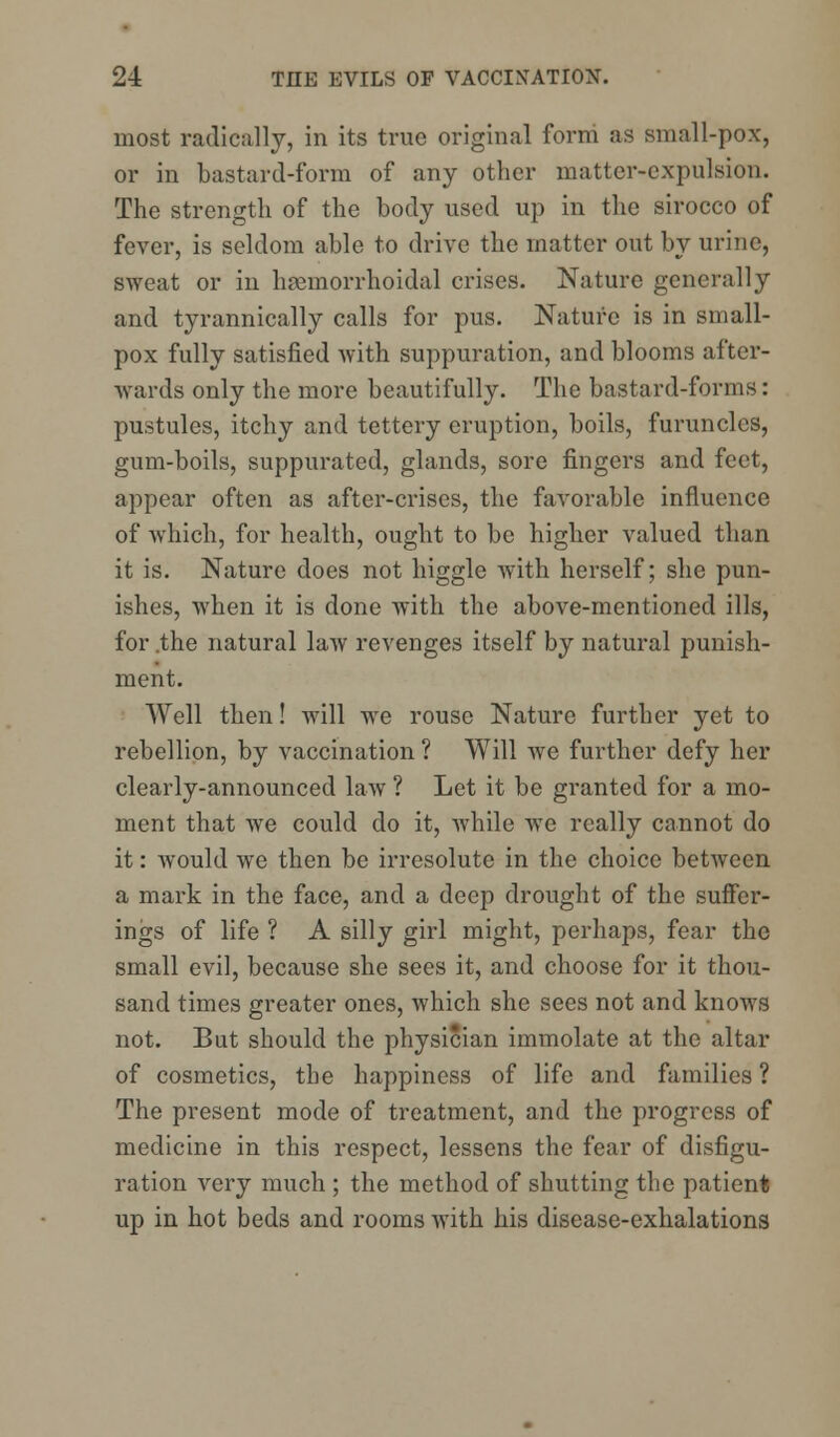 most radically, in its true original form as small-pox, or in bastard-form of any other matter-expulsion. The strength of the body used up in the sirocco of fever, is seldom able to drive the matter out by urine, sweat or in hemorrhoidal crises. Nature generally and tyrannically calls for pus. Nature is in small- pox fully satisfied with suppuration, and blooms after- wards only the more beautifully. The bastard-forms : pustules, itchy and tettery eruption, boils, furuncles, gum-boils, suppurated, glands, sore fingers and feet, appear often as after-crises, the favorable influence of which, for health, ought to be higher valued than it is. Nature does not higgle with herself; she pun- ishes, when it is done with the above-mentioned ills, for .the natural law revenges itself by natural punish- ment. Well then! will we rouse Nature further yet to rebellion, by vaccination ? Will we further defy her clearly-announced law ? Let it be granted for a mo- ment that we could do it, while we really cannot do it: would we then be irresolute in the choice between a mark in the face, and a deep drought of the suffer- ings of life ? A silly girl might, perhaps, fear the small evil, because she sees it, and choose for it thou- sand times greater ones, which she sees not and knows not. But should the physician immolate at the altar of cosmetics, the happiness of life and families ? The present mode of treatment, and the progress of medicine in this respect, lessens the fear of disfigu- ration very much ; the method of shutting the patient up in hot beds and rooms with his disease-exhalations