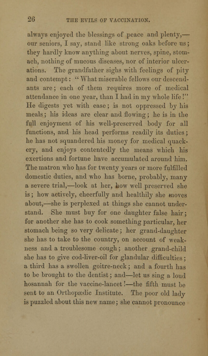 always enjoyed the blessings of peace and plenty,— our seniors, I say, stand like strong oaks before us; they hardly know anything about nerves, spine, stom- ach, nothing of mucous diseases, nor of interior ulcer- ations. The grandfather sighs with feelings of pity and contempt:  What miserable fellows our descend- ants are; each of them requires more of medical attendance in one year, than I had in my whole life! He digests yet with ease; is not oppressed by his meals; his ideas are clear and flowing; he is in the full enjoyment of his well-preserved body for all functions, and his head performs readily its duties; he has not squandered his money for medical quack- ery, and enjoys contentedly the means which his exertions and fortune have accumulated around him. The matron who has for twenty years or more fulfilled domestic duties, and who has borne, probably, many a severe trial,—look at her, how well preserved she is; how actively, cheerfully and healthily she moves about,—she is perplexed at things she cannot under- stand. She must buy for one daughter false hair; for another she has to cook something particular, her stomach being so very delicate; her grand-daughter she has to take to the country, on account of weak- ness and a troublesome cough; another grand-child she has to give cod-liver-oil for glandular difficulties; a third has a swollen goitre-neck; and a fourth has to be brought to the dentist; and—let us sing a loud hosannah for the vaccine-lancet!—the fifth must be sent to an Orthopaedic Institute. The poor old lady is puzzled about this new name; she cannot pronounce