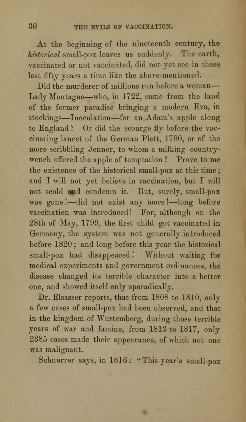 At the beginning of the nineteenth century, the historical small-pox leaves us suddenly. The earth, vaccinated or not vaccinated, did not yet see in these last fifty years a time like the above-mentioned. Did the murderer of millions run before a woman— Lady Montague—who, in 1722, came from the land of the former paradise bringing a modern Eva, in stockings—Inoculation—for an Adam's apple along to England ? Or did the scourge fly before the vac- cinating lancet of the German Plett, 1790, or of the more scribbling Jenner, to whom a milking country- wench offered the apple of temptation ? Prove to me the existence of the historical small-pox at this time ; and I will not yet believe in vaccination, but I will not scold and condemn it. But, surely, small-pox was gone !—did not exist any more !—long before vaccination was introduced! For, although on the 28th of May, 1799, the first child got vaccinated in Germany, the system was not generally introduced before 1820 ; and long before this year the historical small-pox had disappeared! Without waiting for medical experiments and government ordinances, the disease changed its terrible character into a better one, and showed itself only sporadically. Dr. Elsasser reports, that from 1808 to 1810, only a few cases of small-pox had been observed, and that in the kingdom of Wurtemberg, during those terrible years of war and famine, from 1813 to 1817, only 2385 cases made their appearance, of which not one was malignant. Schnurrer says, in 1816: This year's small-pox