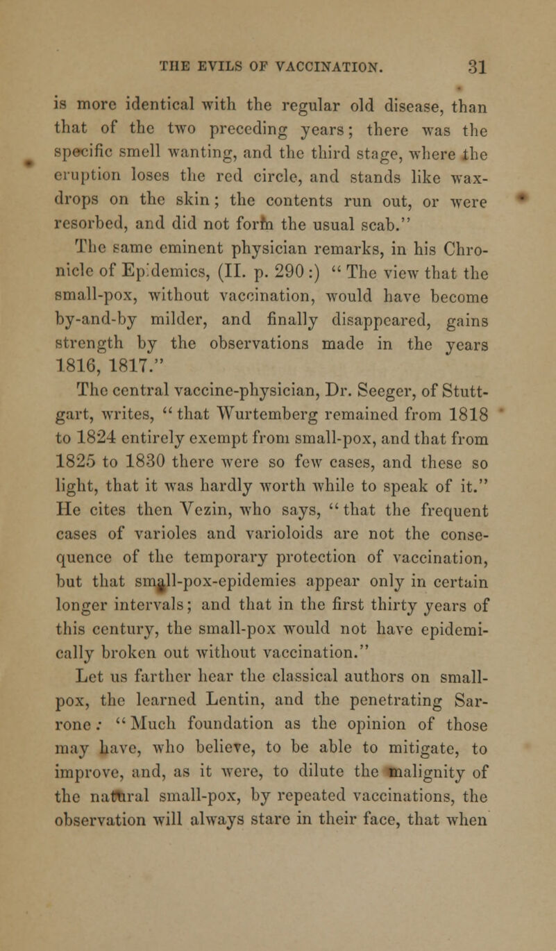 is more identical with the regular old disease, than that of the two preceding years; there was the specific smell wanting, and the third stage, where the eruption loses the red circle, and stands like wax- drops on the skin; the contents run out, or were resorbed, and did not form the usual scab. The same eminent physician remarks, in his Chro- nicle of Epidemics, (II. p. 290 :)  The view that the small-pox, without vaccination, would have become by-and-by milder, and finally disappeared, gains strength by the observations made in the years 1816, 1817. The central vaccine-physician, Dr. Seeger, of Stutt- gart, writes,  that Wurtemberg remained from 1818 to 1824 entirely exempt from small-pox, and that from 1825 to 1830 there were so few cases, and these so light, that it was hardly worth while to speak of it. He cites then Vezin, who says, that the frequent cases of varioles and varioloids are not the conse- quence of the temporary protection of vaccination, but that small-pox-epidemics appear only in certain longer intervals; and that in the first thirty years of this century, the small-pox would not have epidemi- cally broken out without vaccination. Let us farther hear the classical authors on small- pox, the learned Lentin, and the penetrating Sar- rone :  Much foundation as the opinion of those may have, who believe, to be able to mitigate, to improve, and, as it were, to dilute the malignity of the natural small-pox, by repeated vaccinations, the observation will always stare in their face, that when