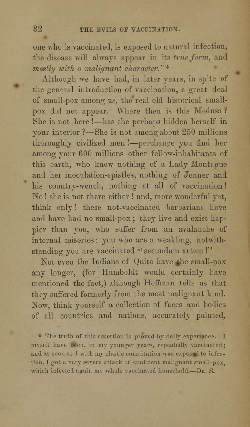 one who is vaccinated, is exposed to natural infection, the disease Avill always appear in its true form, and mostly with a malignant character.* Although we have had, in later years, in spite of the general introduction of vaccination, a great deal of small-pox among us, the' real old historical small- pox did not appear. Where then is this Medusa ? She is not here !—has she perhaps hidden herself in your interior ?—She is not among about 250 millions thoroughly civilized men !—perchance you find her among your 600 millions other fellow-inhabitants of this earth, who know nothing of a Lady Montague and her inoculation-epistles, nothing of Jenner and his country-wench, nothing at all of vaccination! No! she is not there either ! and, more wonderful yet, think only! these not-vaccinated barbarians have and have had no small-pox; they live and exist hap- pier than you, who suffer from an avalanche of internal miseries: you who are a weakling, notwith- standing you are vaccinated secundum artem ! Not even the Indians of Quito have ^lie small-pox any longer, (for Humboldt would certainly have mentioned the fact,) although Hoffman tells us that they suffered formerly from the most malignant kind. Now, think yourself a collection of faces and bodies of all countries and nations, accurately painted, * The truth of this assertion is proved by daily experience. I myself have been, in my younger years, repeatedly vaccinated ; and as soon as I with my elastic constitution was exposal to infec- tion, I got a very severe attack of confluent malignant small-pox, which infected again my whole vaccinated household.—De> S.