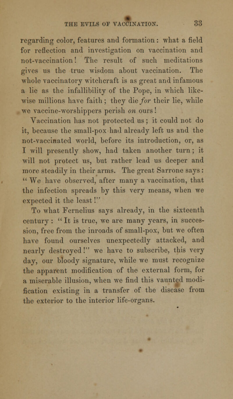 regarding color, features and formation : what a field for reflection and investigation on vaccination and not-vaccination! The result of such meditations gives us the true wisdom about vaccination. The whole vaccinatory witchcraft is as great and infamous a lie as the infallibility of the Pope, in which like- wise millions have faith; they die for their lie, while we vaccine-worshippers perish on ours! Vaccination has not protected us; it could not do it, because the small-pox had already left us and the not-vaccinated world, before its introduction, or, as I will presently show, had taken another turn; it will not protect us, but rather lead us deeper and more steadily in their arms. The great Sarrone says :  We have observed, after many a vaccination, that the infection spreads by this very means, when we expected it the least! To what Fernelius says already, in the sixteenth century :  It is true, we are many years, in succes- sion, free from the inroads of small-pox, but we often have found ourselves unexpectedly attacked, and nearly destroyed! we have to subscribe, this very day, our bloody signature, while we must recognize the apparent modification of the external form, for a miserable illusion, when we find this vaunted modi- fication existing in a transfer of the disease from the exterior to the interior life-organs.