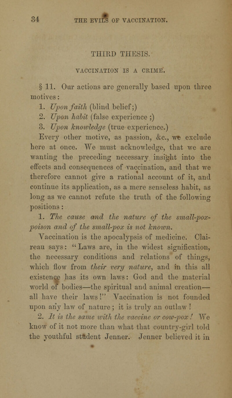 THIRD THESIS. VACCINATION IS A CRIME. § 11. Our actions are generally based upon three motives: 1. Upon faith (blind belief;) 2. Upon habit (false experience ;) 3. Upon knoivledge (true experience.) Every other motive, as passion, &c, we exclude here at once. We must acknowledge, that we are wanting the preceding necessary insight into the effects and consequences of vaccination, and that we therefore cannot give a rational account of it, and continue its application, as a mere senseless habit, as long as we cannot refute the truth of the following positions: 1. The cause and the nature of the small-pox- poison and of the small-pox is not known. Vaccination is the apocalypsis of medicine. Clai- reau says:  Laws are, in the widest signification, the necessary conditions and relations of things, which flow from their very nature, and in this all existence has its own laws: God and the material world of bodies—the spiritual and animal creation— all have their laws! Vaccination is not founded upon any law of nature; it is truly an outlaw ! 2. It is the same loith the vaccine or coiv-p>ox ! We know of it not more than what that country-girl told the youthful student Jenner. Jenner believed it in