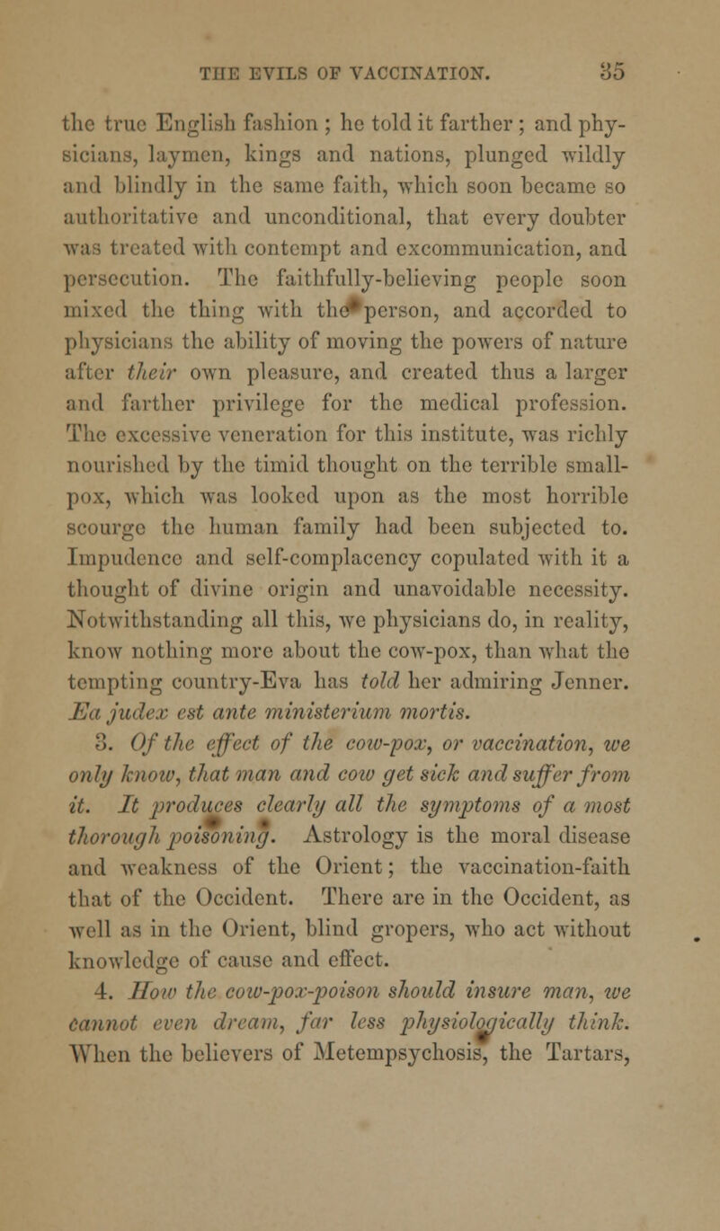 the true English fashion ; he told it farther ; and phy- sicians, laymen, kings and nations, plunged wildly and Mindly in the same faith, which soon became so authoritative and unconditional, that every doubter was treated with contempt and excommunication, and persecution. The faithfully-believing people soon 1 the thing with tho*person, and accorded to physicians the ability of moving the powers of nature r their own pleasure, and created thus a larger and farther privilege for the medical profession. The excessive veneration for this institute, was richly nourished by the timid thought on the terrible small- pox, which was looked upon as the most horrible scourge the human family had been subjected to. Impudence and self-complacency copulated with it a thought of divine origin and unavoidable necessity. Notwithstanding all this, we physicians do, in reality, know nothing more about the cow-pox, than what the tempting country-Eva has told her admiring Jenner. Ea judex est ante ministerium mortis. 3. Of the effect of the cow-pox, or vaccination, we only know, that man and coio get sick and suffer from it. It produces clearly all the symptoms of a most thorough poisoning. Astrology is the moral disease and weakness of the Orient; the vaccination-faith that of the Occident. There are in the Occident, as well as in the Orient, blind gropers, who act without knowledge of cause and effect. 4. How the coiv-po.v-poison should insure man, tve Cannot even dream, fir less physiologically think. When the believers of Metempsychosis, the Tartars,