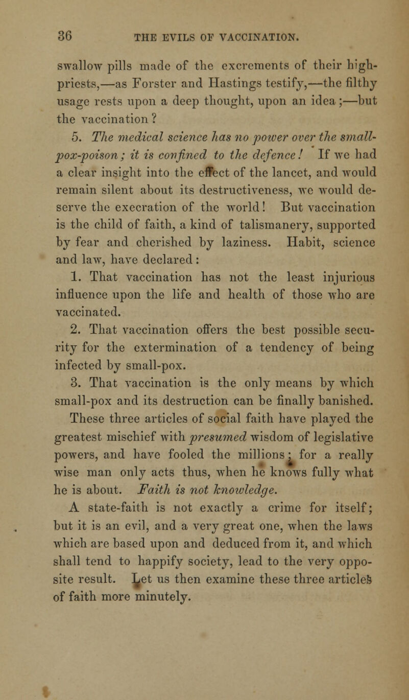 swallow pills made of the excrements of their high- priests,—as Forster and Hastings testify,—the filthy usage rests upon a deep thought, upon an idea;—but the vaccination ? 5. The medical science has no power over the small- pox-poison; it is confined to the defence! If we had a clear insight into the ellect of the lancet, and would remain silent about its destructiveness, we would de- serve the execration of the world! But vaccination is the child of faith, a kind of talismanery, supported by fear and cherished by laziness. Habit, science and law, have declared : 1. That vaccination has not the least injurious influence upon the life and health of those who are vaccinated. 2. That vaccination offers the best possible secu- rity for the extermination of a tendency of being infected by small-pox. 3. That vaccination is the only means by which small-pox and its destruction can be finally banished. These three articles of social faith have played the greatest mischief with presumed wisdom of legislative powers, and have fooled the millions • for a really wise man only acts thus, when he knows fully what he is about. Faith is not knoivledge. A state-faith is not exactly a crime for itself; but it is an evil, and a very great one, when the laws which are based upon and deduced from it, and which shall tend to happify society, lead to the very oppo- site result. Let us then examine these three articles of faith more minutely.