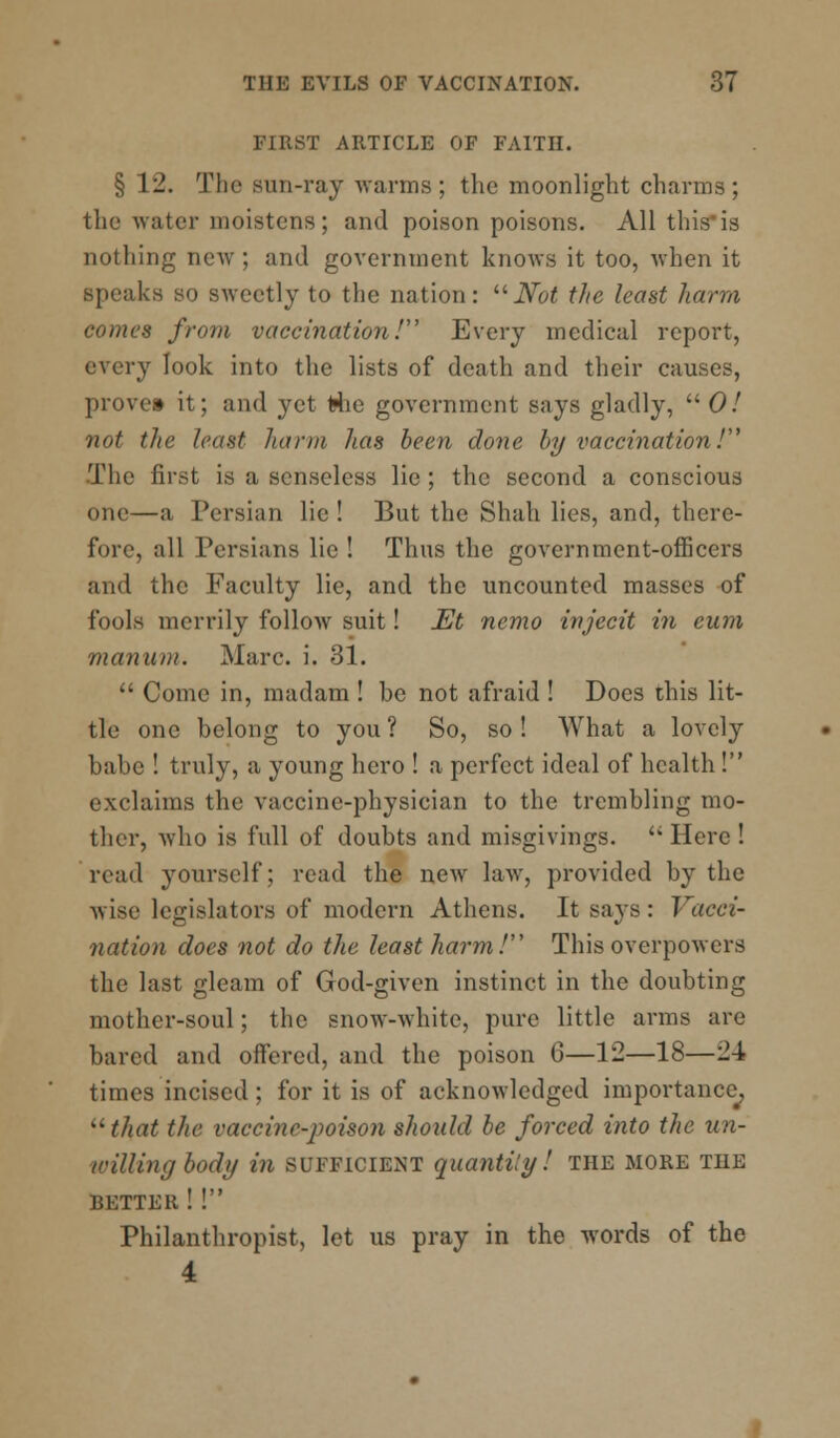 FIRST ARTICLE OF FAITH. § VI. The sun-ray -warms; the moonlight charms; the water moistens; and poison poisons. All this is nothing new ; and government knows it too, when it speaks so sweetly to the nation: Not the least harm comes from vaccination! Every medical report, every look into the lists of death and their causes, prove* it; and yet Hie government says gladly,  0! not the least harm has been clone by vaccination / .The first is a senseless lie ; the second a conscious one—a Persian lie ! But the Shah lies, and, there- fore, all Persians lie ! Thus the government-officers and the Faculty lie, and the uncounted masses of fools merrily follow suit! Et nemo injecit in eum manum. Marc. i. 31.  Come in, madam ! be not afraid ! Docs this lit- tle one belong to you ? So, so ! What a lovely babe ! truly, a young hero ! a perfect ideal of health ! exclaims the vaccine-physician to the trembling mo- ther, who is full of doubts and misgivings.  Here ! read yourself; read the new law, provided by the wise legislators of modern Athens. It says: Vacci- nation does not do the least harm! This overpowers the last gleam of God-given instinct in the doubting mother-soul; the snow-white, pure little arms are bared and offered, and the poison 6—12—18—-\ times incised; for it is of acknowledged importance, that the vaccine-poison should be forced into the un- willing body in sufficient quantity! the more the BETTER ! ! Philanthropist, let us pray in the words of the 4