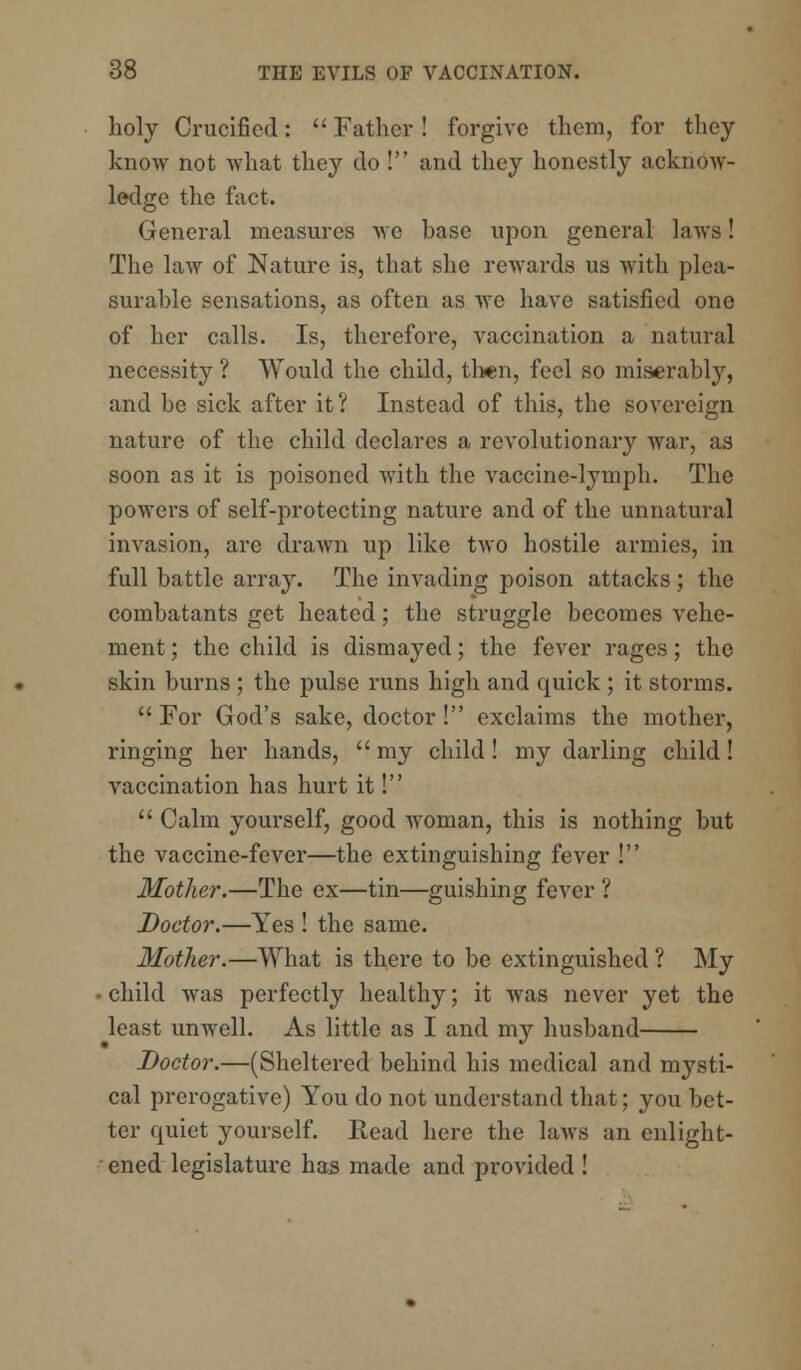 holy Crucified:  Father! forgive them, for they know not what they do ! and they honestly acknow- ledge the fact. General measures we base upon general laws! The law of Nature is, that she rewards us with plea- surable sensations, as often as we have satisfied one of her calls. Is, therefore, vaccination a natural necessity ? Would the child, then, feel so miserably, and be sick after it? Instead of this, the sovereign nature of the child declares a revolutionary war, as soon as it is poisoned with the vaccine-lymph. The powers of self-protecting nature and of the unnatural invasion, are drawn up like two hostile armies, in full battle array. The invading poison attacks; the combatants get heated; the struggle becomes vehe- ment ; the child is dismayed; the fever rages; the skin burns ; the pulse runs high and quick ; it storms.  For God's sake, doctor! exclaims the mother, ringing her hands,  my child! my darling child! vaccination has hurt it!  Calm yourself, good woman, this is nothing but the vaccine-fever—the extinguishing fever ! Mother.—The ex—tin—guishing fever ? Doctor.—Yes ! the same. Mother.—What is there to be extinguished ? My child was perfectly healthy; it was never yet the least unwell. As little as I and my husband Doctor.—(Sheltered behind his medical and mysti- cal prerogative) You do not understand that; you bet- ter quiet yourself. Read here the laws an enlight- ened legislature has made and provided !