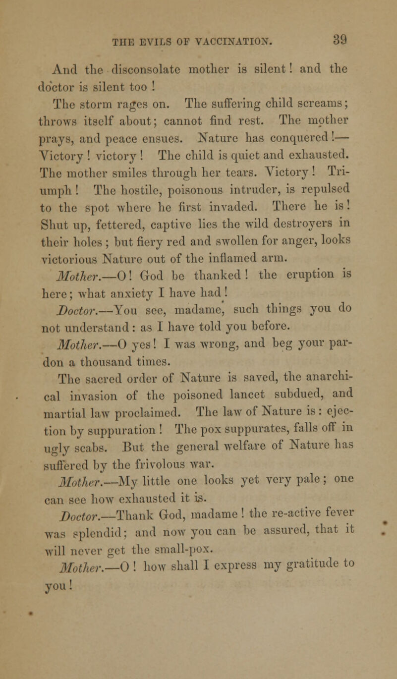 And the disconsolate mother is silent! and the doctor is silent too ! The storm rages on. The suffering child screams; throws itself about; cannot find rest. The mother prays, and peace ensues. Nature has conquered!— Victory ! victory ! The child is quiet and exhausted. The mother smiles through her tears. Victory ! Tri- umph ! The hostile, poisonous intruder, is repulsed to the spot Avhcre he first invaded. There he is! Shut up, fettered, captive lies the wild destroyers in their holes ; but fiery red and swollen for anger, looks victorious Nature out of the inflamed arm. 3Iother.—0! God be thanked ! the eruption is here; what anxiety I have had! Doctor.—You see, madame, such things you do not understand : as 1 have told you before. Mother.—() yes! I was wrong, and beg your par- don a thousand times. The sacred order of Nature is saved, the anarchi- cal invasion of the poisoned lancet subdued, and martial law proclaimed. The law of Nature is: ejec- tion by suppuration ! The pox suppurates, falls off in ugly scabs. But the general welfare of Nature has suffered by the frivolous war. Mother.—My little one looks yet very pale; one can Bee how exhausted it is. Doctor.—Thank God, madame ! the re-active fever was splendid: and now you can be assured, that it will never get the small-pox. j/^/„r.__0 ! how shall I express my gratitude to you!