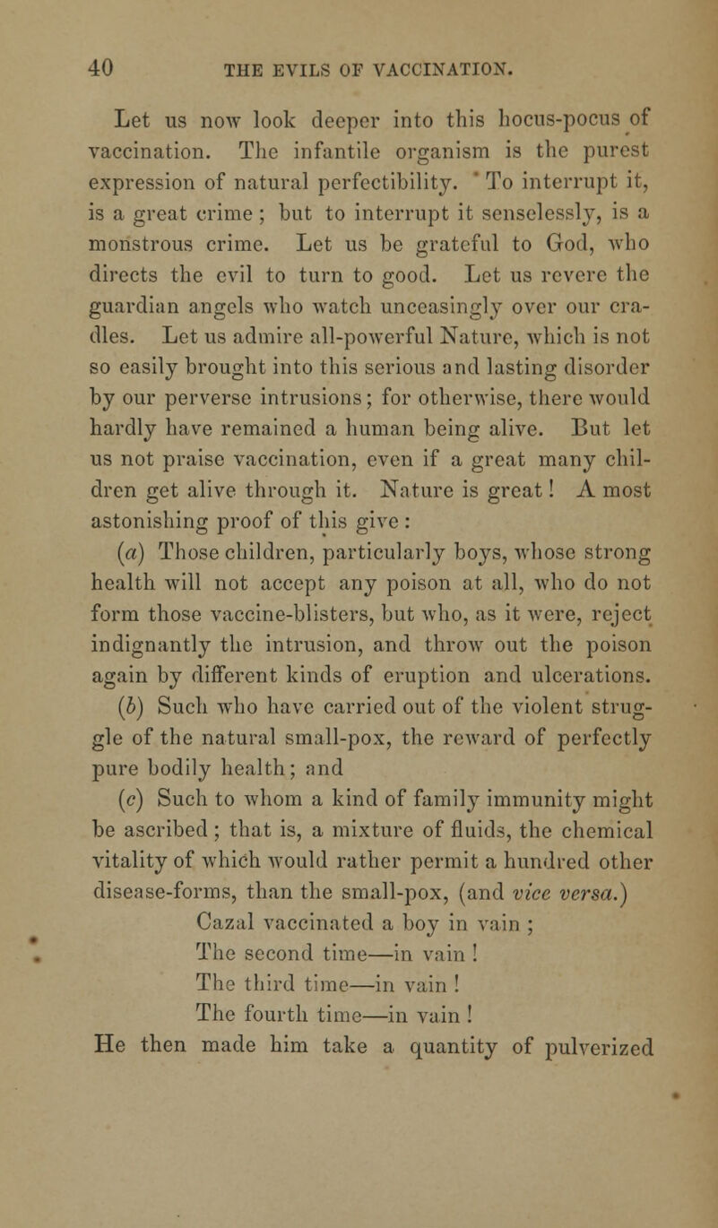 Let us now look deeper into this hocus-pocus of vaccination. The infantile organism is the purest expression of natural perfectibility. * To interrupt it, is a great crime; but to interrupt it senselessly, is a monstrous crime. Let us be grateful to God, who directs the evil to turn to good. Let us revere the guardian angels who watch unceasingly over our cra- dles. Let us admire all-powerful Nature, which is not so easily brought into this serious and lasting disorder by our perverse intrusions; for otherwise, there would hardly have remained a human being alive. But let us not praise vaccination, even if a great many chil- dren get alive through it. Nature is great! A most astonishing proof of this give : (a) Those children, particularly boys, whose strong health will not accept any poison at all, who do not form those vaccine-blisters, but who, as it were, reject indignantly the intrusion, and throw out the poison again by different kinds of eruption and ulcerations. (b) Such who have carried out of the violent strug- gle of the natural small-pox, the reward of perfectly pure bodily health; and (c) Such to whom a kind of family immunity might be ascribed ; that is, a mixture of fluids, the chemical vitality of which would rather permit a hundred other disease-forms, than the small-pox, (and vice versa.) Cazal vaccinated a boy in vain ; The second time—in vain ! The third time—in vain ! The fourth time—in vain ! He then made him take a quantity of pulverized